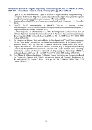 International Journal of Computer Engineering and Technology (IJCET), ISSN 0976-6367(Print),
ISSN 0976 - 6375(Online), Volume 6, Issue 2, February (2015), pp. 29-37 © IAEME
37
4. OpenCV 2.4.9.0 documentation » OpenCV Tutorials » imgproc module. Image Processing »
Histogram Calculation http://docs.opencv.org/doc/tutorials/imgproc/histograms/histogramc
alculation/histogram_calculation.html [Accessed 4 November 2014].
5. fourier.eng.hmc.edu/e101/lectures/image_processing/node2.html [Accessed 14 November
2014].
6. OpenCV 2.4.9.0 documentation » OpenCV Tutorials » imgproc module.
http://docs.opencv.org/doc/tutorials/imgproc/histograms/histogram_comparison/histogram_c
omparison.html [Accessed 4 December 2014].
7. C. Basavaraju and Dr. Chandrakanth.H.G, “FFT Based Spectrum Analysis Model For An
Efficient Spectrum Sensing” International Journal of Advanced Research in Engineering &
Technology (IJARET), Volume 5, Issue 12, 2014, pp. 87 - 96, ISSN Print: 0976-6480, ISSN
Online: 0976-6499.
8. Dr. Hanaa m. A. Salman, “Information Hiding In Edge Location of Video Using Amalgamate
Fft and Cubic Spline” International journal of Computer Engineering & Technology (IJCET),
Volume 4, Issue 4, 2013, pp. 240 - 247, ISSN Print: 0976 – 6367, ISSN Online: 0976 – 6375.
9. Priyanka Chauhan and Girish Chandra Thakur, “Efficient Way of Image Encryption Using
Generalized Weighted Fractional Fourier Transform with Double Random Phase Encoding”
International Journal of Advanced Research in Engineering & Technology (IJARET),
Volume 5, Issue 6, 2014, pp. 45 - 52, ISSN Print: 0976-6480, ISSN Online: 0976-6499.
10. Prof. Maher K. Mahmood and Jinan N. Shehab, “Image Encryption and Compression Based
on Compressive Sensing and Chaos”, International journal of Computer Engineering &
Technology (IJCET), Volume 5, Issue 1, 2014, pp. 68 - 84, ISSN Print: 0976 – 6367, ISSN
Online: 0976 – 6375.
 