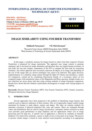 International Journal of Computer Engineering and Technology (IJCET), ISSN 0976-6367(Print),
ISSN 0976 - 6375(Online), Volume 6, Issue 2, February (2015), pp. 29-37 © IAEME
29
IMAGE SIMILARITY USING FOURIER TRANSFORM
Siddharth Narayanan1
, P K Thirivikraman2
1
Research Center Imarat, DRDO Hyderabad, India 500069
2
Birla Institute of Technology & Science Hyderabad, India 500078
ABSTRACT
In this paper, a similarity measure for images based on values from their respective Fourier
Transforms is proposed for image registration. The approach uses image content to generate
signatures and is not based on image annotation and therefore does not require human assistance. It
uses both, the real and complex components of the FFT to compute the final rank for measuring
similarity. Any robust approach must accurately represent all objects in an image and depending on
the size of the image data set, diverse techniques may need to be followed. This paper discusses
implementation of a similarity rating scheme through the Open CV library and introduces a metric
for comparison, carried out by considering Intersection bounds of a covariance matrix of two
compared images with normalized values of the Magnitude and Phase spectrum. Sample results on a
test collection are given along with data using existing methods of image histogram comparison.
Results have shown that this method is particularly advantageous in images with varying degrees of
lighting.
Keywords: Discrete Fourier Transform (DFT), Fast Fourier Transform (FFT), Feature extraction,
Histogram Intersection, Image Signature
1. INTRODUCTION
Several approaches have been proposed to the problem of identifying image features that
could be used as objective indicators of their contents. One set of approaches require explicit image
annotation by humans to mark objects, regions and shapes. The other set contains methods for
automatic extraction of physical properties like color and contour. These are computed through
values and distributions that are used in image classification. Automatic feature extraction in many
cases provides good performance in large databases and for applications where cost of image
processing must be kept low. A specific area of application is retrieval by similarity in thematic
databases. For retrieval by similarity, a query is made of one or more parts of an image. The process
to procure similar images is based on some selected visual properties according to an appropriate
INTERNATIONAL JOURNAL OF COMPUTER ENGINEERING &
TECHNOLOGY (IJCET)
ISSN 0976 – 6367(Print)
ISSN 0976 – 6375(Online)
Volume 6, Issue 2, February (2015), pp. 29-37
© IAEME: www.iaeme.com/IJCET.asp
Journal Impact Factor (2015): 8.9958 (Calculated by GISI)
www.jifactor.com
IJCET
© I A E M E
 