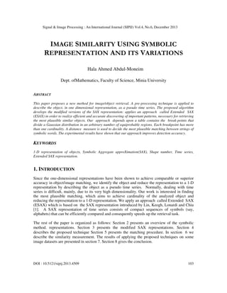 Signal & Image Processing : An International Journal (SIPIJ) Vol.4, No.6, December 2013

IMAGE SIMILARITY USING SYMBOLIC
REPRESENTATION AND ITS VARIATIONS
Hala Ahmed Abdul-Moneim
Dept. ofMathematics, Faculty of Science, Minia University
ABSTRACT
This paper proposes a new method for image/object retrieval. A pre-processing technique is applied to
describe the object, in one dimensional representation, as a pseudo time series. The proposed algorithm
develops the modified versions of the SAX representation: applies an approach called Extended SAX
(ESAX) in order to realize efficient and accurate discovering of important patterns, necessary for retrieving
the most plausible similar objects. Our approach depends upon a table contains the break-points that
divide a Gaussian distribution in an arbitrary number of equiprobable regions. Each breakpoint has more
than one cardinality. A distance measure is used to decide the most plausible matching between strings of
symbolic words. The experimental results have shown that our approach improves detection accuracy.

KEYWORDS
1-D representation of objects, Symbolic Aggregate approXimation(SAX), Shape number, Time series,
Extended SAX representation.

1. INTRODUCTION
Since the one-dimensional representations have been shown to achieve comparable or superior
accuracy in object/image matching, we identify the object and reduce the representation to a 1-D
representation by describing the object as a pseudo time series. Normally, dealing with time
series is difficult, mainly, due to its very high dimensionality. Our work is interested in finding
the most plausible matching, which aims to achieve cardinality of the analyzed object and
reducing the representation to a 1-D representation. We apply an approach called Extended SAX
(ESAX) which is based on the SAX representation introduced by Lin, Keogh, Lonardi and Chiu
[1]. A SAX representation of time series consists of compact sequences of symbols (say,
alphabets) that can be efficiently compared and consequently speeds up the retrieval task.
The rest of the paper is organized as follows: Section 2 presents an overview of the symbolic
method. representations. Section 3 presents the modified SAX representations. Section 4
describes the proposed technique Section 5 presents the matching procedure. In section 6 we
describe the similarity measurement. The results of applying the proposed techniques on some
image datasets are presented in section 7. Section 8 gives the conclusion.

DOI : 10.5121/sipij.2013.4509

103

 