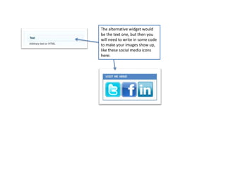 The alternative widget would
be the text one, but then you
will need to write in some code
to make your images show up,
like these social media icons
here:
 