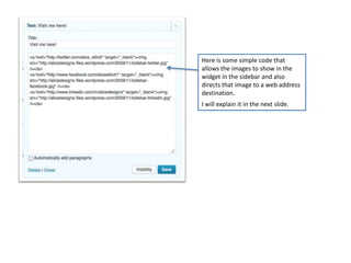 Here is some simple code that
allows the images to show in the
widget in the sidebar and also
directs that image to a web address
destination.
I will explain it in the next slide.
 