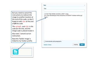 But you need to cancel the
instructions to redirect the
image to another location at
the end of the code, so don’t
forget to add </a> at the end
of all the code.
The <a href= and </a> is the
code for the link, and the
image code is placed inside it.
Also note / cancels out an
instruction.
Now this Twitter image is
linked to my Twitter profile.
 