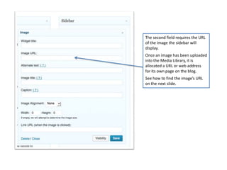 The second field requires the URL
of the image the sidebar will
display.
Once an image has been uploaded
into the Media Library, it is
allocated a URL or web address
for its own page on the blog.
See how to find the image’s URL
on the next slide.
 