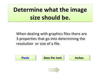 Determine what the image size should be. Pixels Dots Per Inch Inches When dealing with graphics files there are 3 properties that go into determining the resolution  or size of a file. 