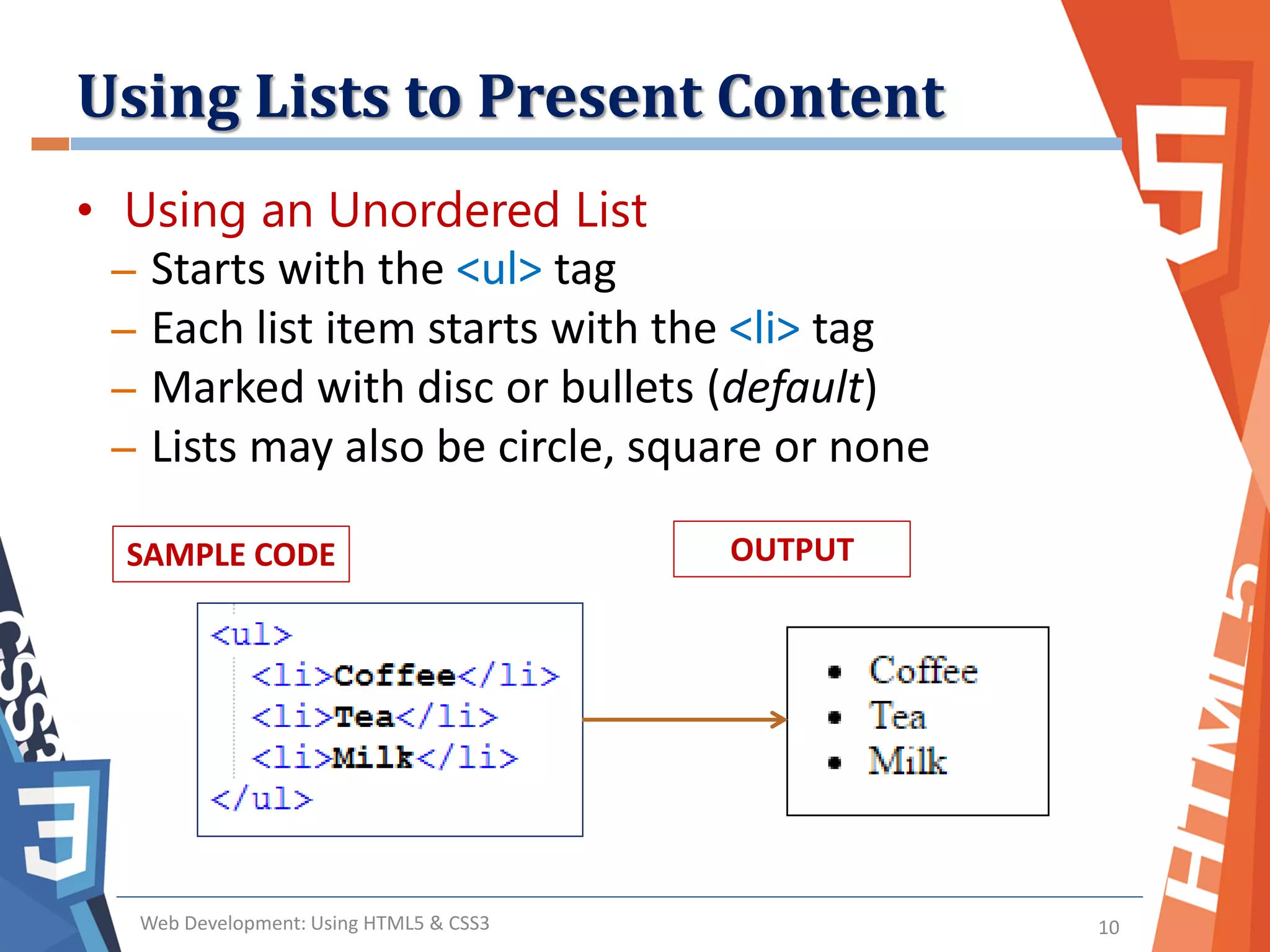 Using Lists to Present Content
Web Development: Using HTML5 & CSS3 10
• Using an Unordered List
– Starts with the <ul> tag
– Each list item starts with the <li> tag
– Marked with disc or bullets (default)
– Lists may also be circle, square or none
SAMPLE CODE OUTPUT
 