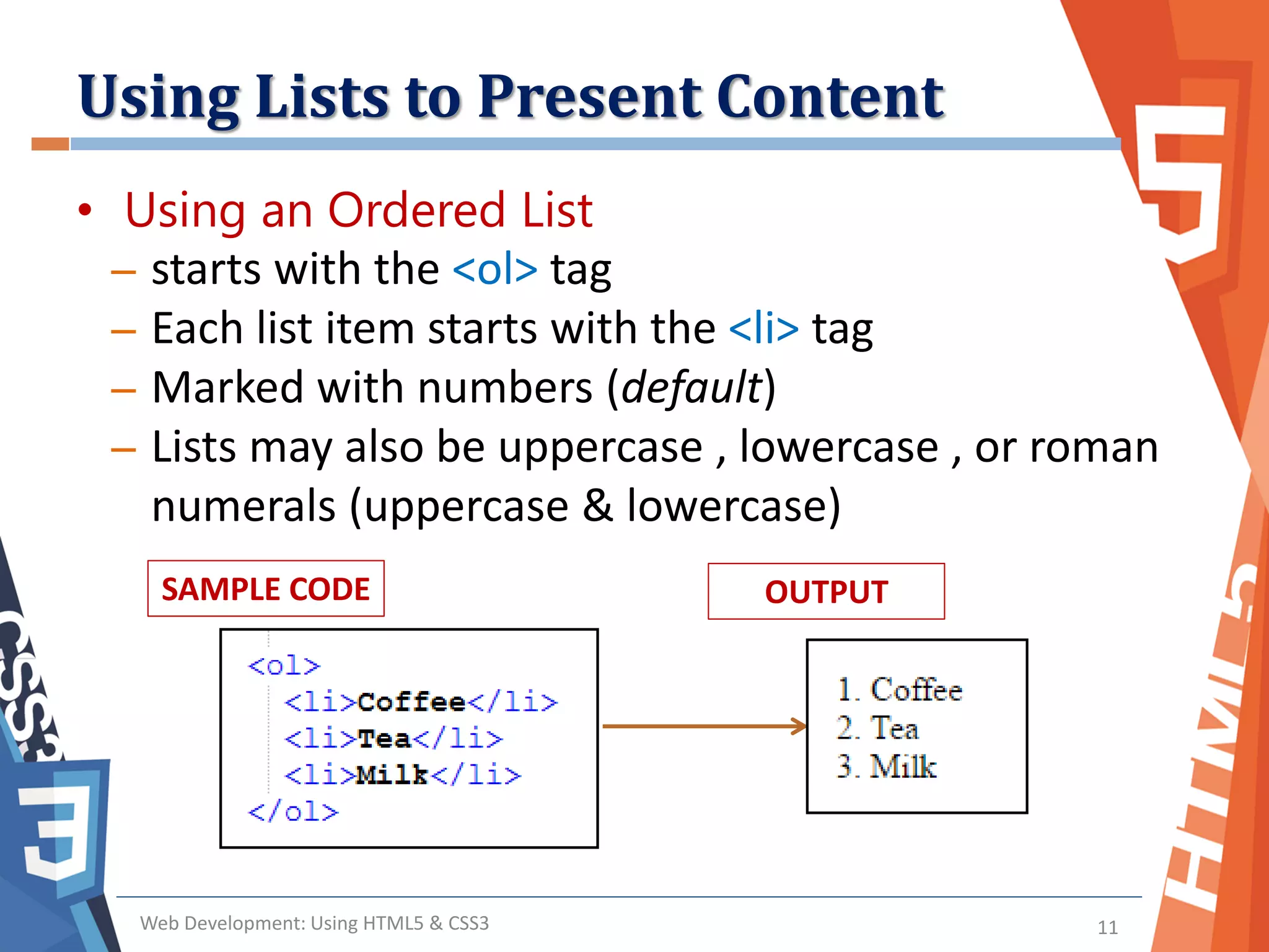 Using Lists to Present Content
Web Development: Using HTML5 & CSS3 11
• Using an Ordered List
– starts with the <ol> tag
– Each list item starts with the <li> tag
– Marked with numbers (default)
– Lists may also be uppercase , lowercase , or roman
numerals (uppercase & lowercase)
SAMPLE CODE OUTPUT
 