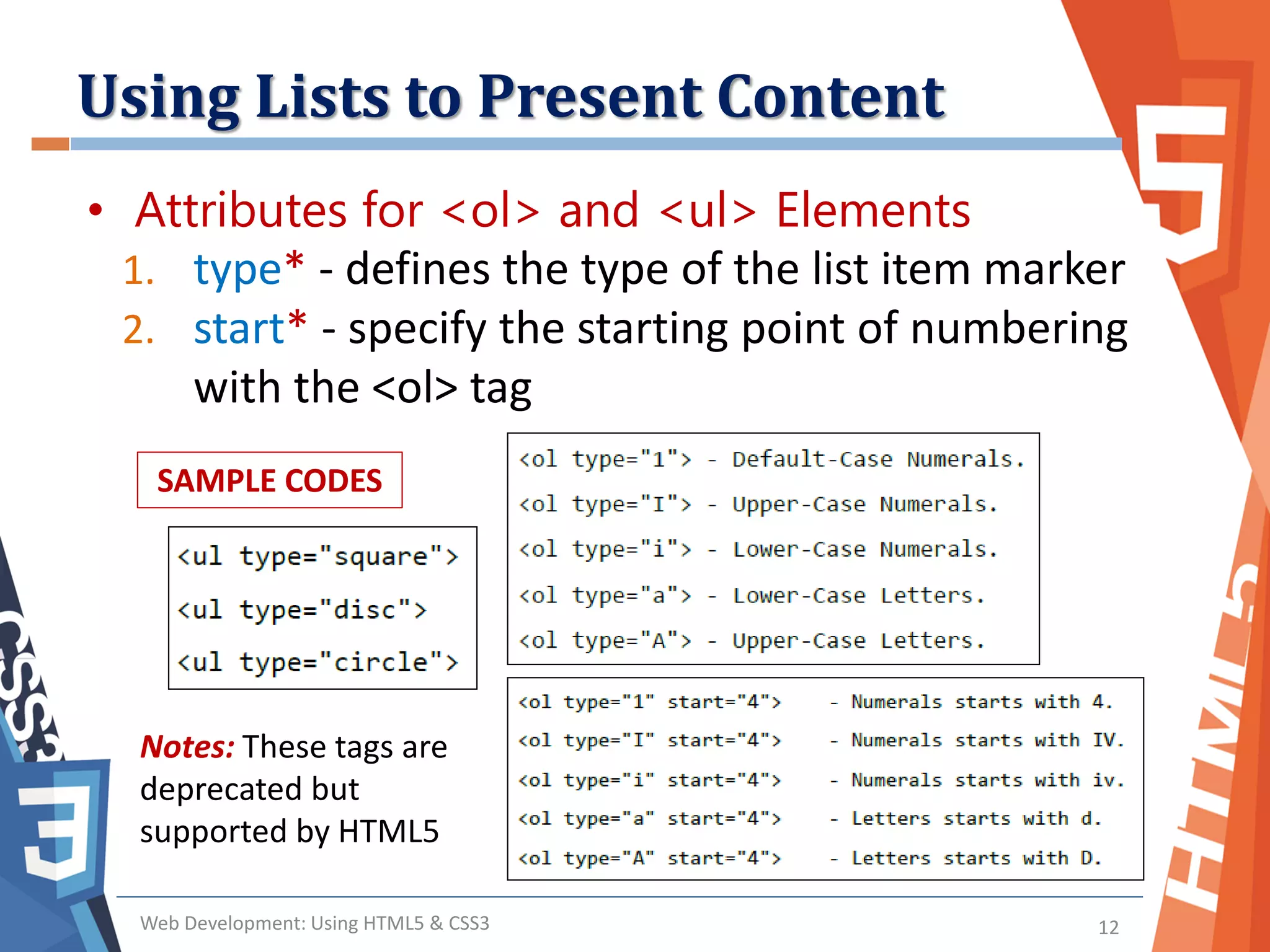Using Lists to Present Content
Web Development: Using HTML5 & CSS3 12
• Attributes for <ol> and <ul> Elements
1. type* - defines the type of the list item marker
2. start* - specify the starting point of numbering
with the <ol> tag
SAMPLE CODES
Notes: These tags are
deprecated but
supported by HTML5
 