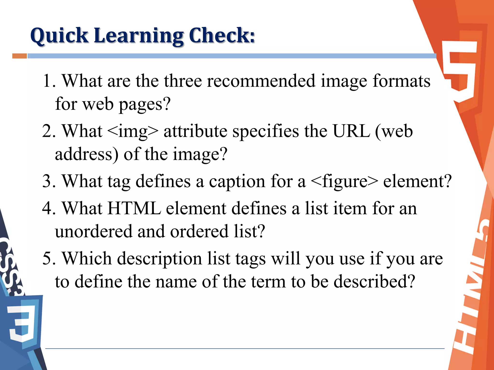 1. What are the three recommended image formats
for web pages?
2. What <img> attribute specifies the URL (web
address) of the image?
3. What tag defines a caption for a <figure> element?
4. What HTML element defines a list item for an
unordered and ordered list?
5. Which description list tags will you use if you are
to define the name of the term to be described?
Quick Learning Check:
 