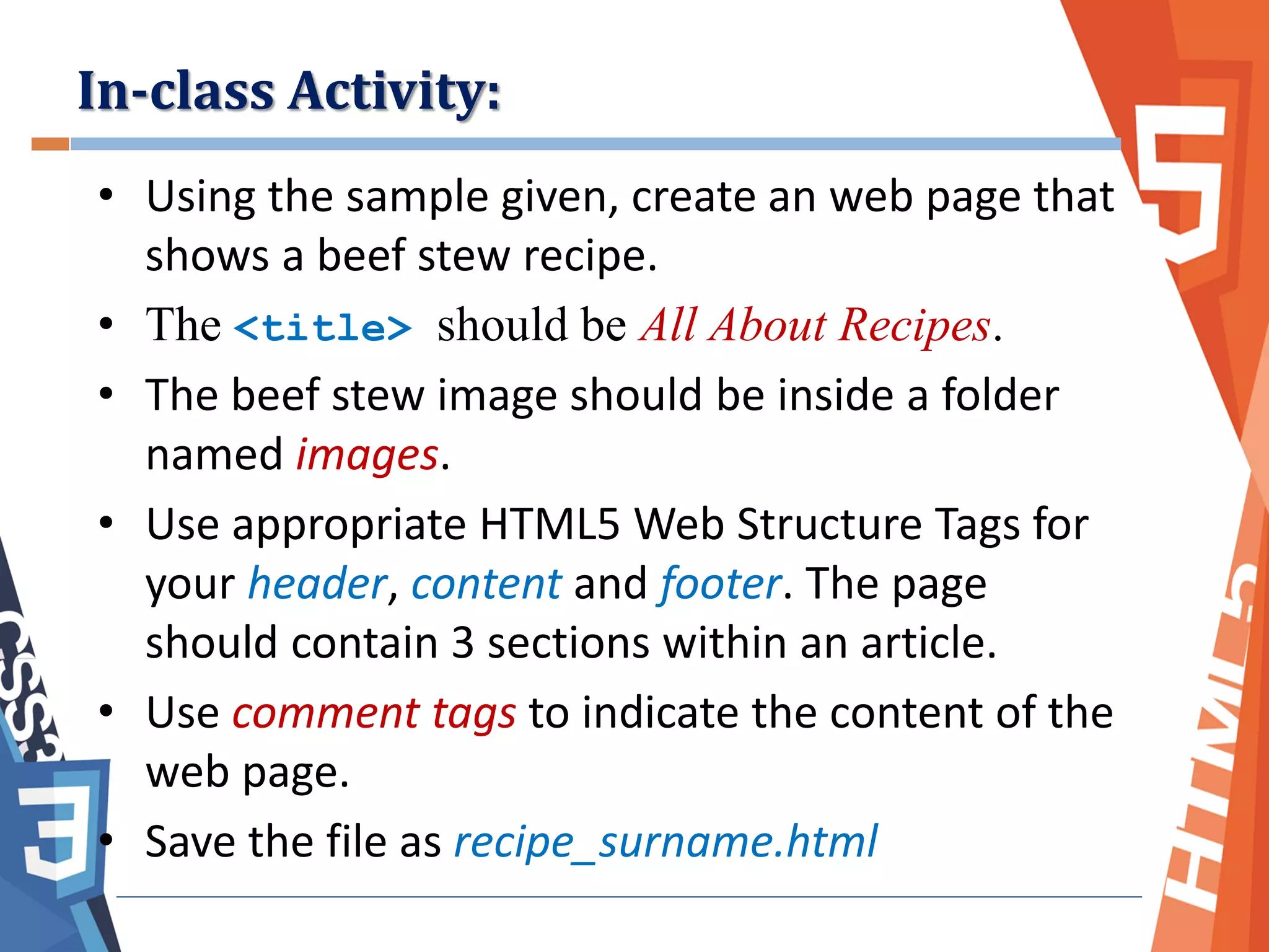 • Using the sample given, create an web page that
shows a beef stew recipe.
• The <title> should be All About Recipes.
• The beef stew image should be inside a folder
named images.
• Use appropriate HTML5 Web Structure Tags for
your header, content and footer. The page
should contain 3 sections within an article.
• Use comment tags to indicate the content of the
web page.
• Save the file as recipe_surname.html
In-class Activity:
 