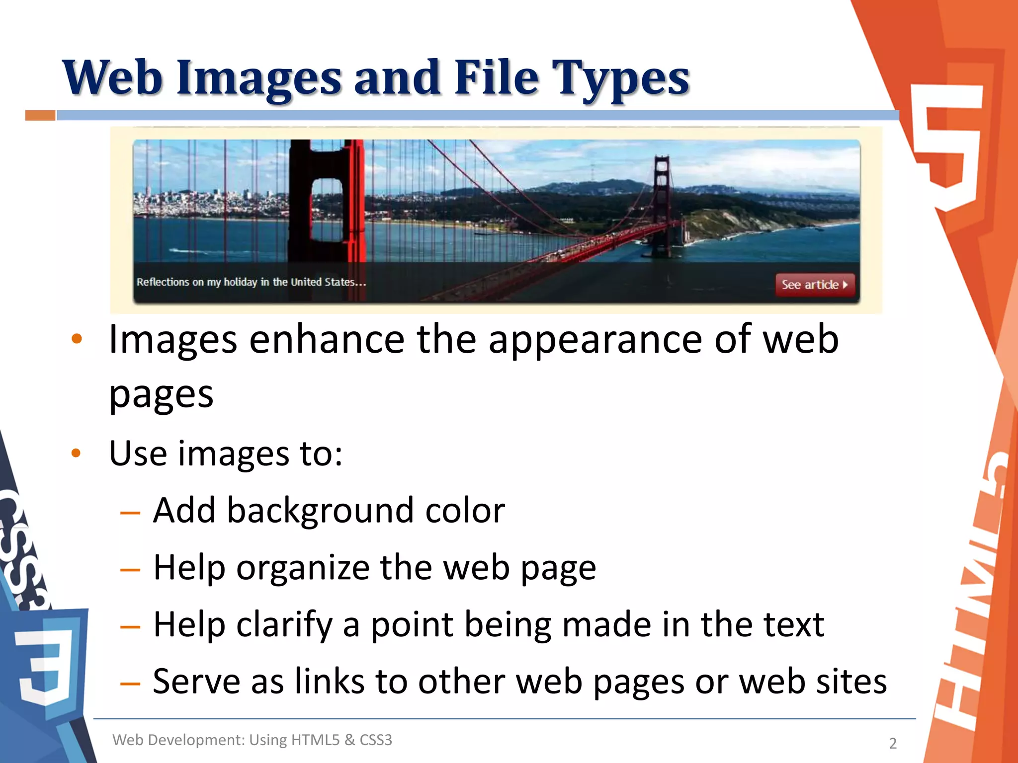 Web Images and File Types
Web Development: Using HTML5 & CSS3 2
• Images enhance the appearance of web
pages
• Use images to:
– Add background color
– Help organize the web page
– Help clarify a point being made in the text
– Serve as links to other web pages or web sites
 
