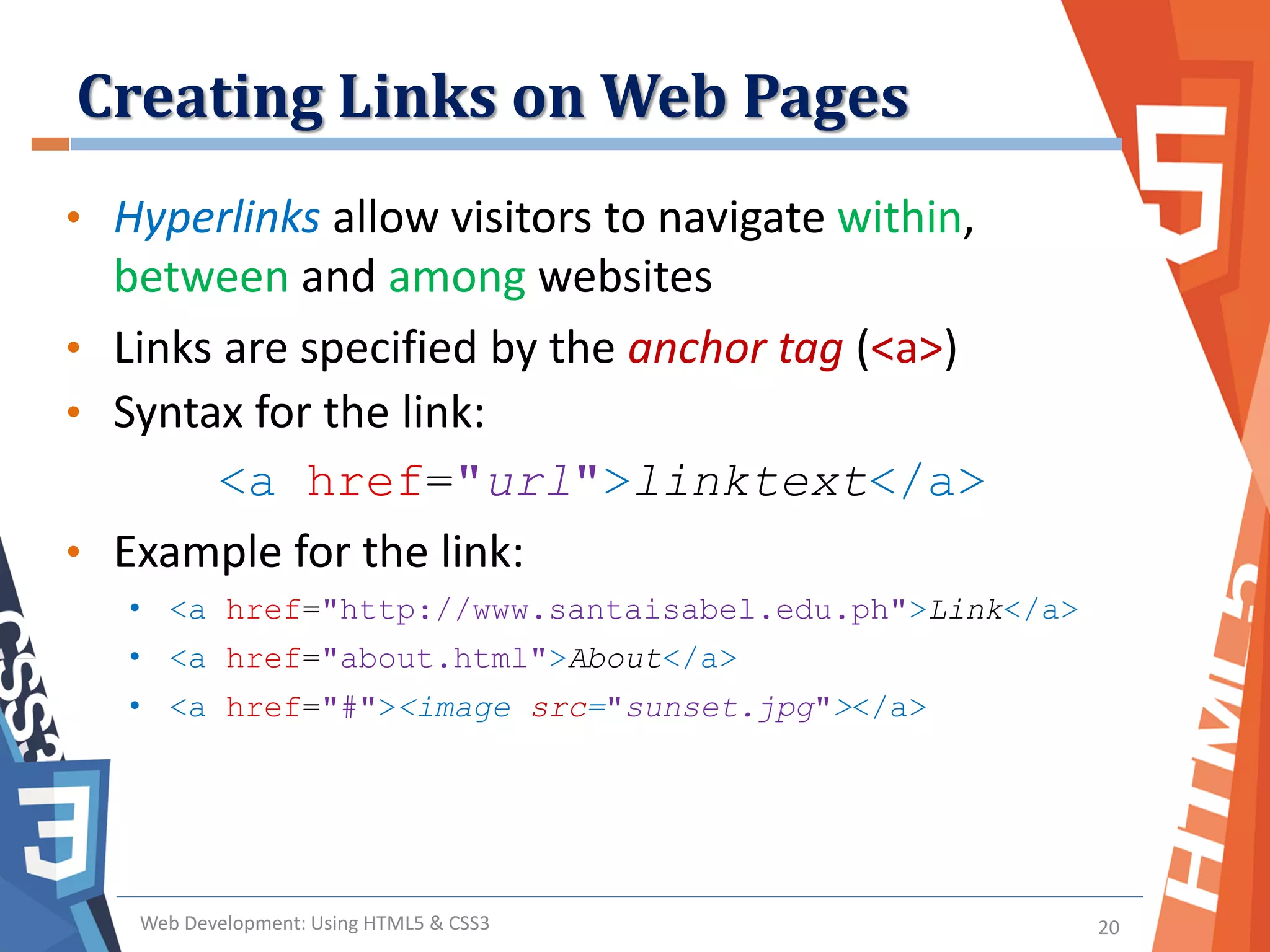 Creating Links on Web Pages
Web Development: Using HTML5 & CSS3 20
• Hyperlinks allow visitors to navigate within,
between and among websites
• Links are specified by the anchor tag (<a>)
• Syntax for the link:
<a href="url">linktext</a>
• Example for the link:
• <a href="http://www.santaisabel.edu.ph">Link</a>
• <a href="about.html">About</a>
• <a href="#"><image src="sunset.jpg"></a>
 