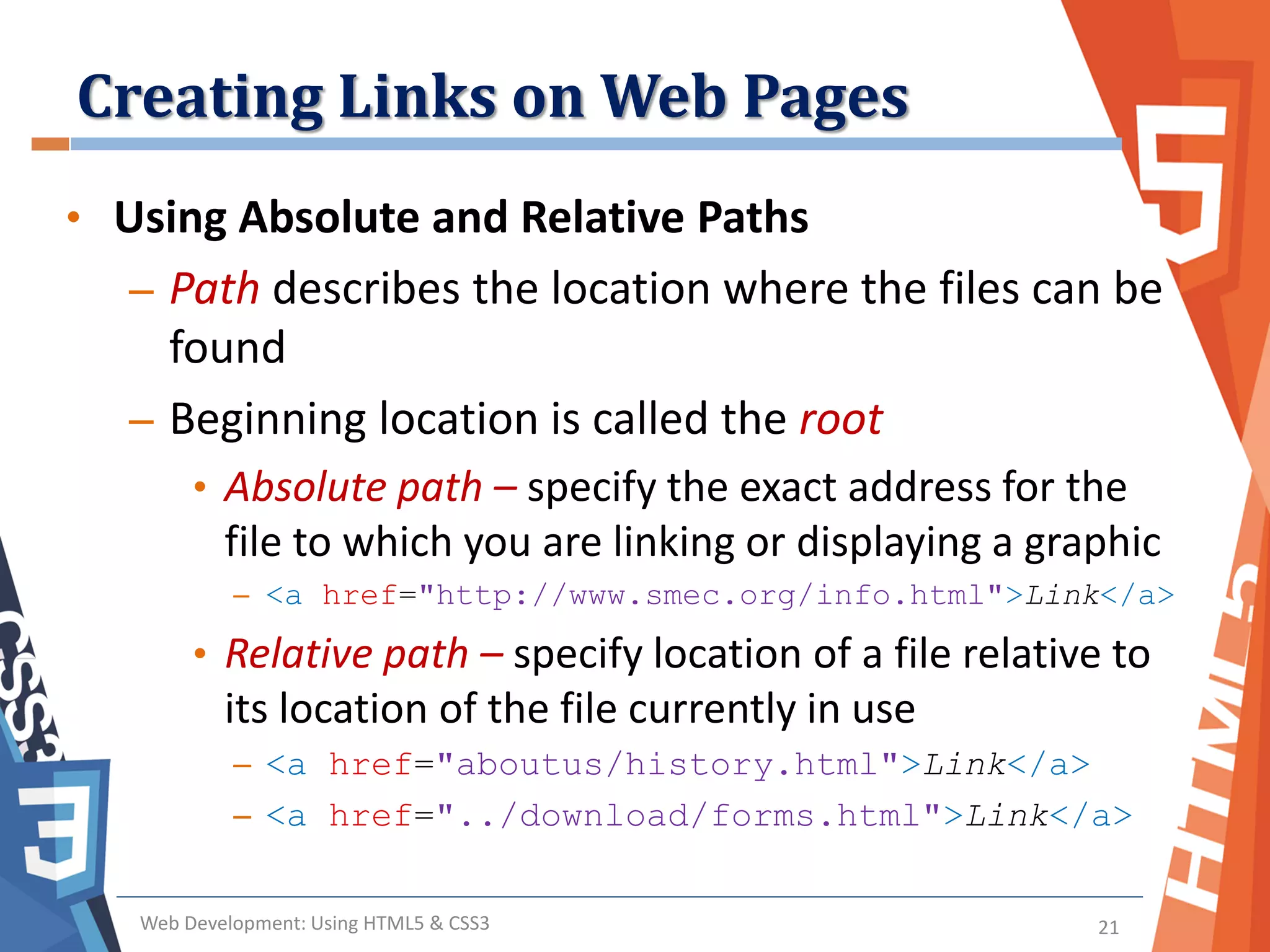Creating Links on Web Pages
Web Development: Using HTML5 & CSS3 21
• Using Absolute and Relative Paths
– Path describes the location where the files can be
found
– Beginning location is called the root
• Absolute path – specify the exact address for the
file to which you are linking or displaying a graphic
– <a href="http://www.smec.org/info.html">Link</a>
• Relative path – specify location of a file relative to
its location of the file currently in use
– <a href="aboutus/history.html">Link</a>
– <a href="../download/forms.html">Link</a>
 