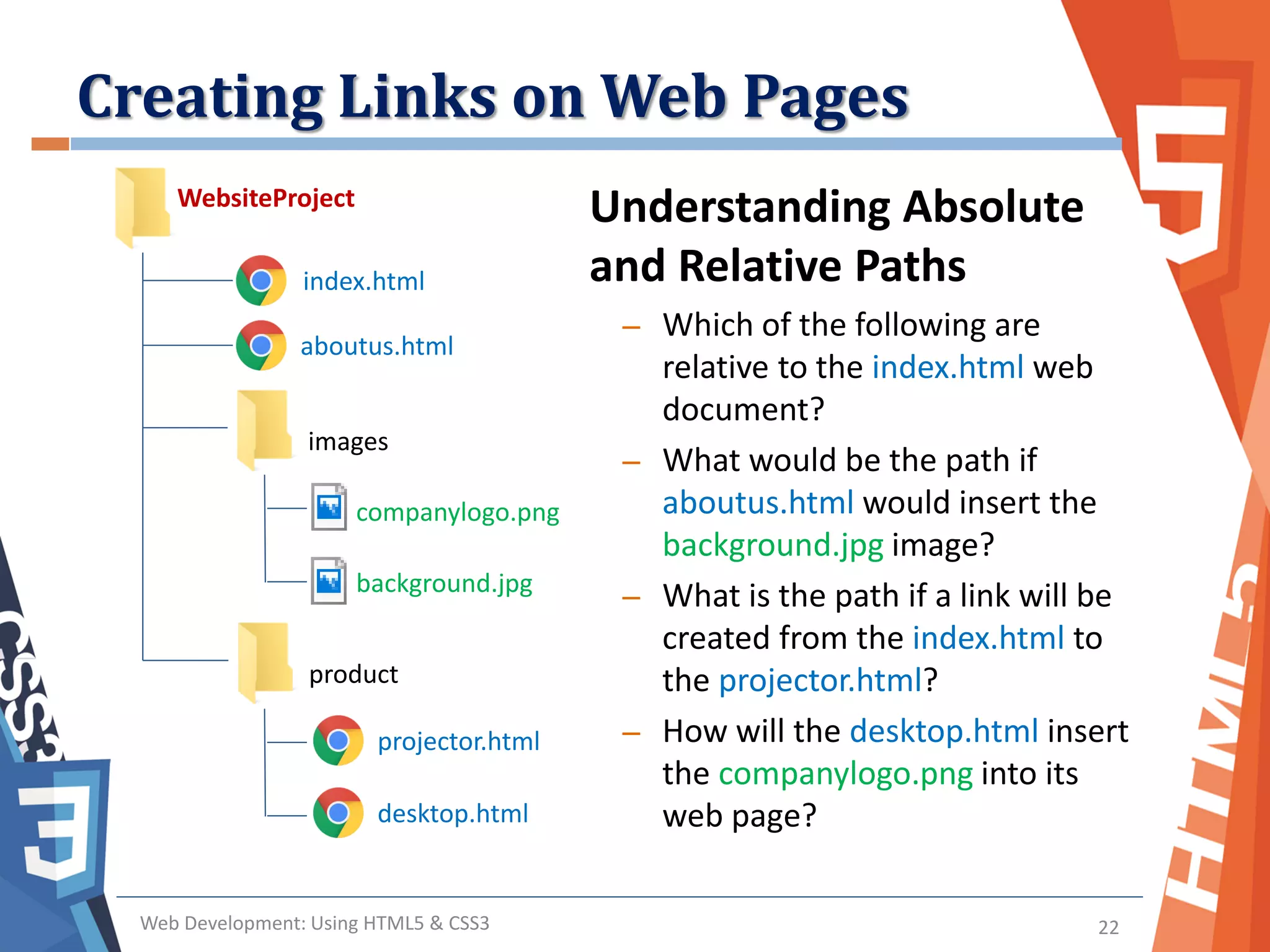 Creating Links on Web Pages
Web Development: Using HTML5 & CSS3 22
Understanding Absolute
and Relative Paths
– Which of the following are
relative to the index.html web
document?
– What would be the path if
aboutus.html would insert the
background.jpg image?
– What is the path if a link will be
created from the index.html to
the projector.html?
– How will the desktop.html insert
the companylogo.png into its
web page?
WebsiteProject
index.html
aboutus.html
images
companylogo.png
background.jpg
product
projector.html
desktop.html
 