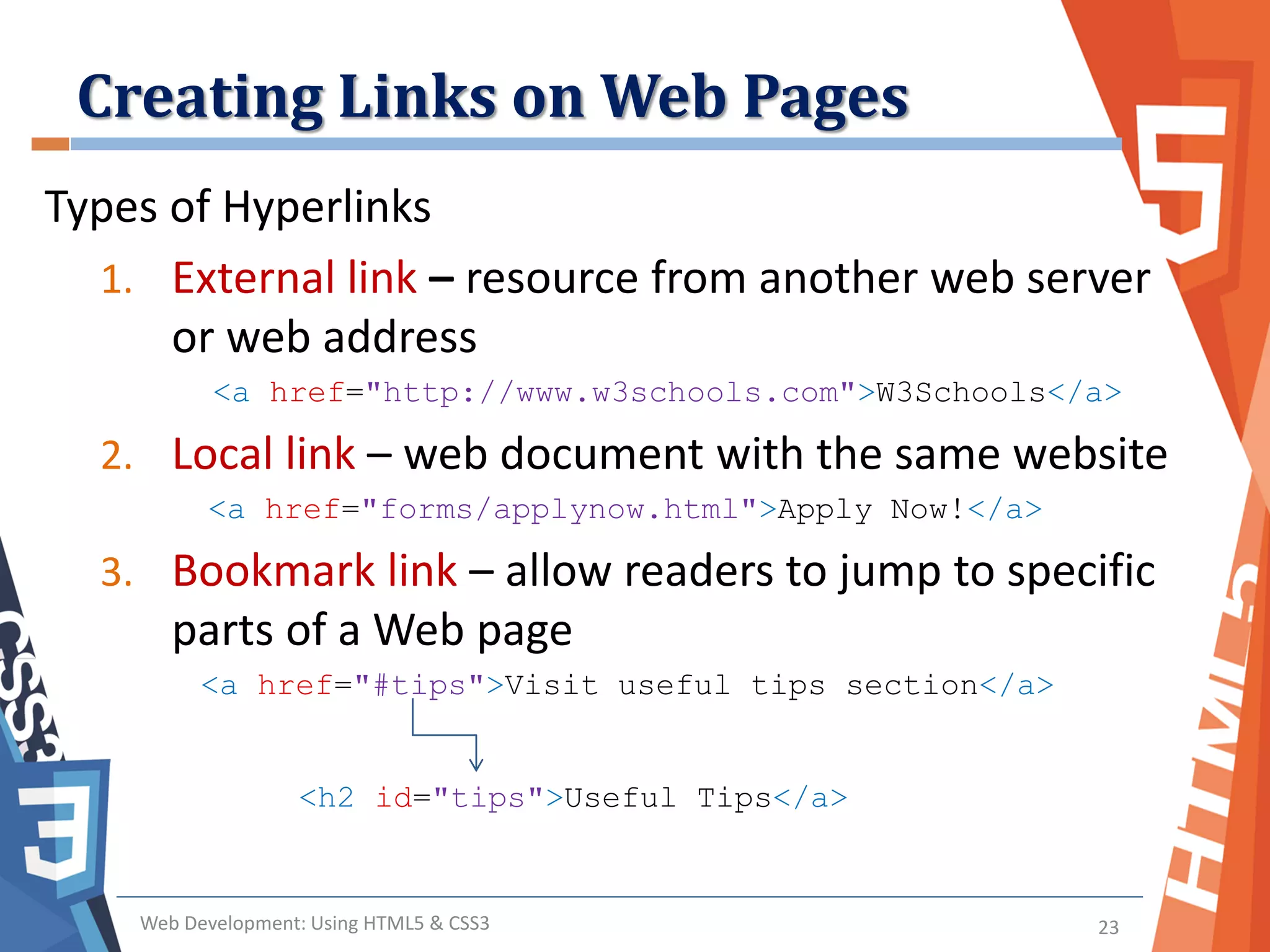 Creating Links on Web Pages
Web Development: Using HTML5 & CSS3 23
Types of Hyperlinks
1. External link – resource from another web server
or web address
<a href="http://www.w3schools.com">W3Schools</a>
2. Local link – web document with the same website
<a href="forms/applynow.html">Apply Now!</a>
3. Bookmark link – allow readers to jump to specific
parts of a Web page
<a href="#tips">Visit useful tips section</a>
<h2 id="tips">Useful Tips</a>
 