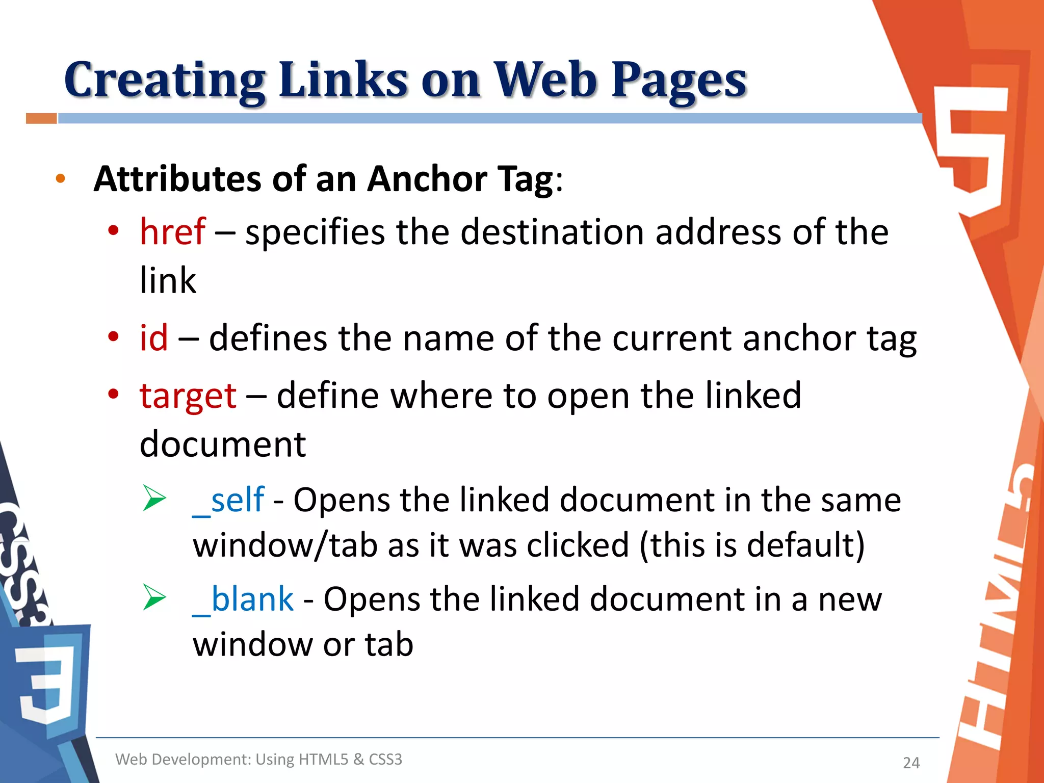 Creating Links on Web Pages
Web Development: Using HTML5 & CSS3 24
• Attributes of an Anchor Tag:
• href – specifies the destination address of the
link
• id – defines the name of the current anchor tag
• target – define where to open the linked
document
 _self - Opens the linked document in the same
window/tab as it was clicked (this is default)
 _blank - Opens the linked document in a new
window or tab
 