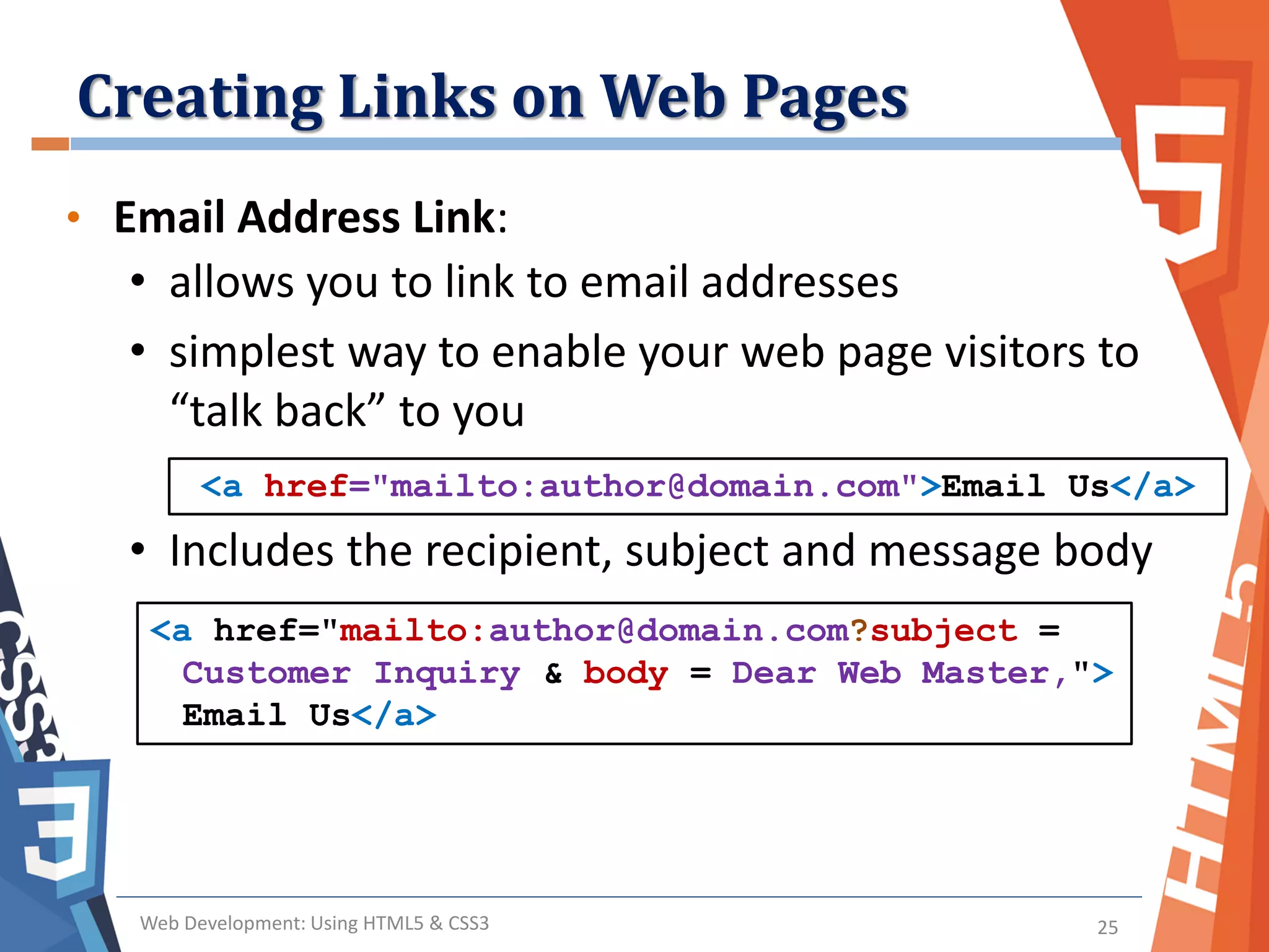 Creating Links on Web Pages
Web Development: Using HTML5 & CSS3 25
• Email Address Link:
• allows you to link to email addresses
• simplest way to enable your web page visitors to
“talk back” to you
• Includes the recipient, subject and message body
<a href="mailto:author@domain.com">Email Us</a>
<a href="mailto:author@domain.com?subject =
Customer Inquiry & body = Dear Web Master,">
Email Us</a>
 