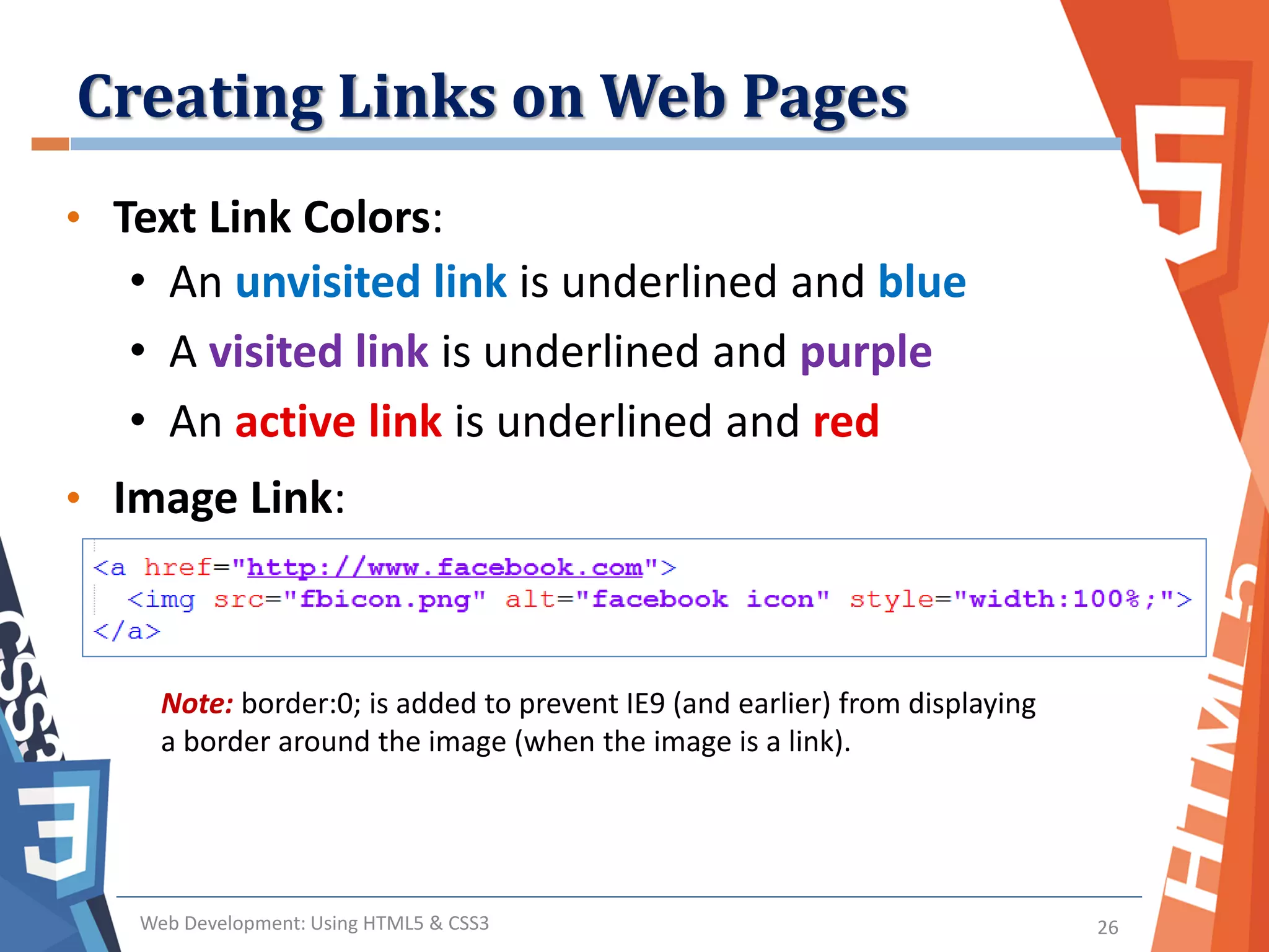 Creating Links on Web Pages
Web Development: Using HTML5 & CSS3 26
• Text Link Colors:
• An unvisited link is underlined and blue
• A visited link is underlined and purple
• An active link is underlined and red
• Image Link:
Note: border:0; is added to prevent IE9 (and earlier) from displaying
a border around the image (when the image is a link).
 