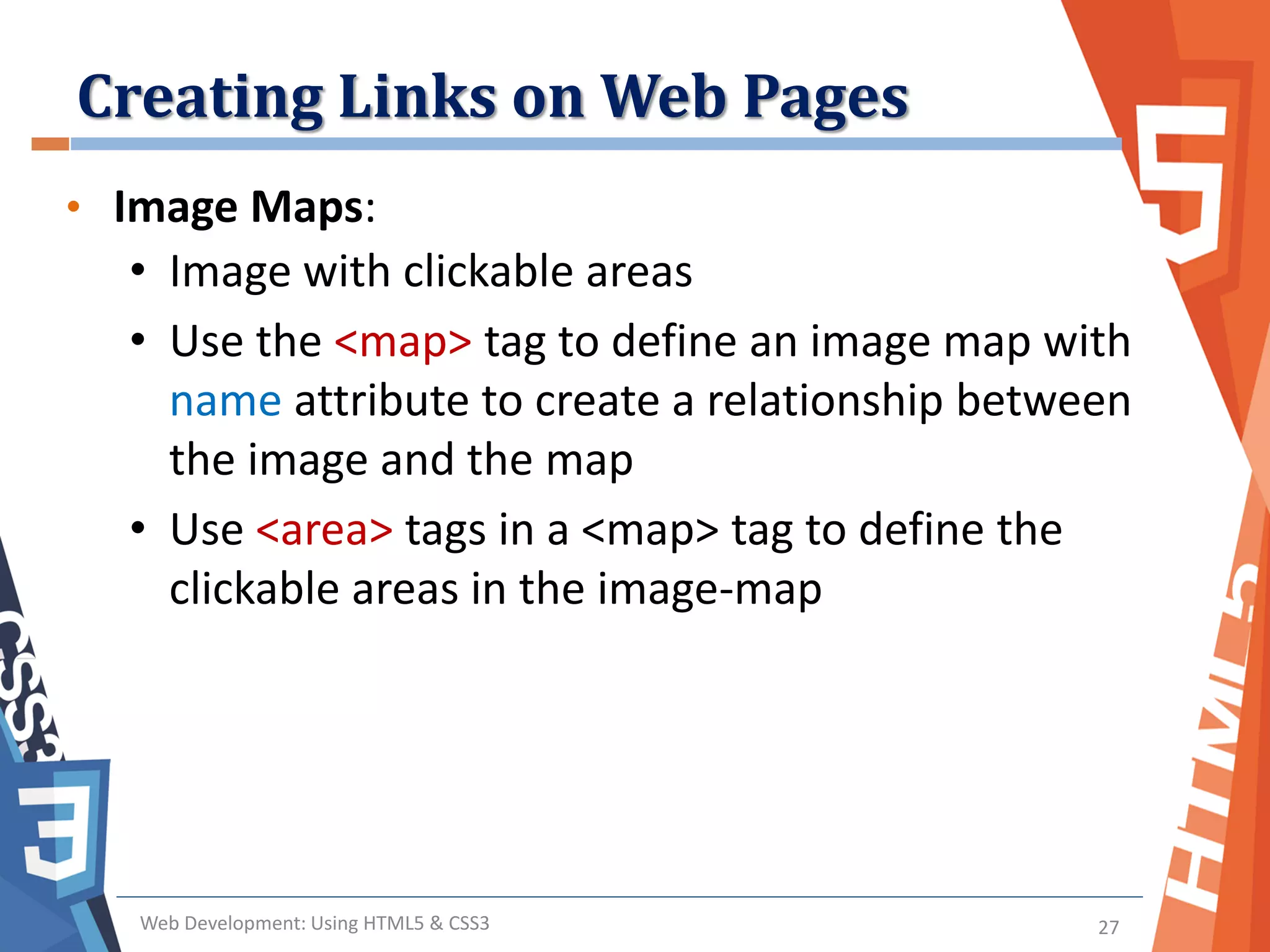 Creating Links on Web Pages
Web Development: Using HTML5 & CSS3 27
• Image Maps:
• Image with clickable areas
• Use the <map> tag to define an image map with
name attribute to create a relationship between
the image and the map
• Use <area> tags in a <map> tag to define the
clickable areas in the image-map
 