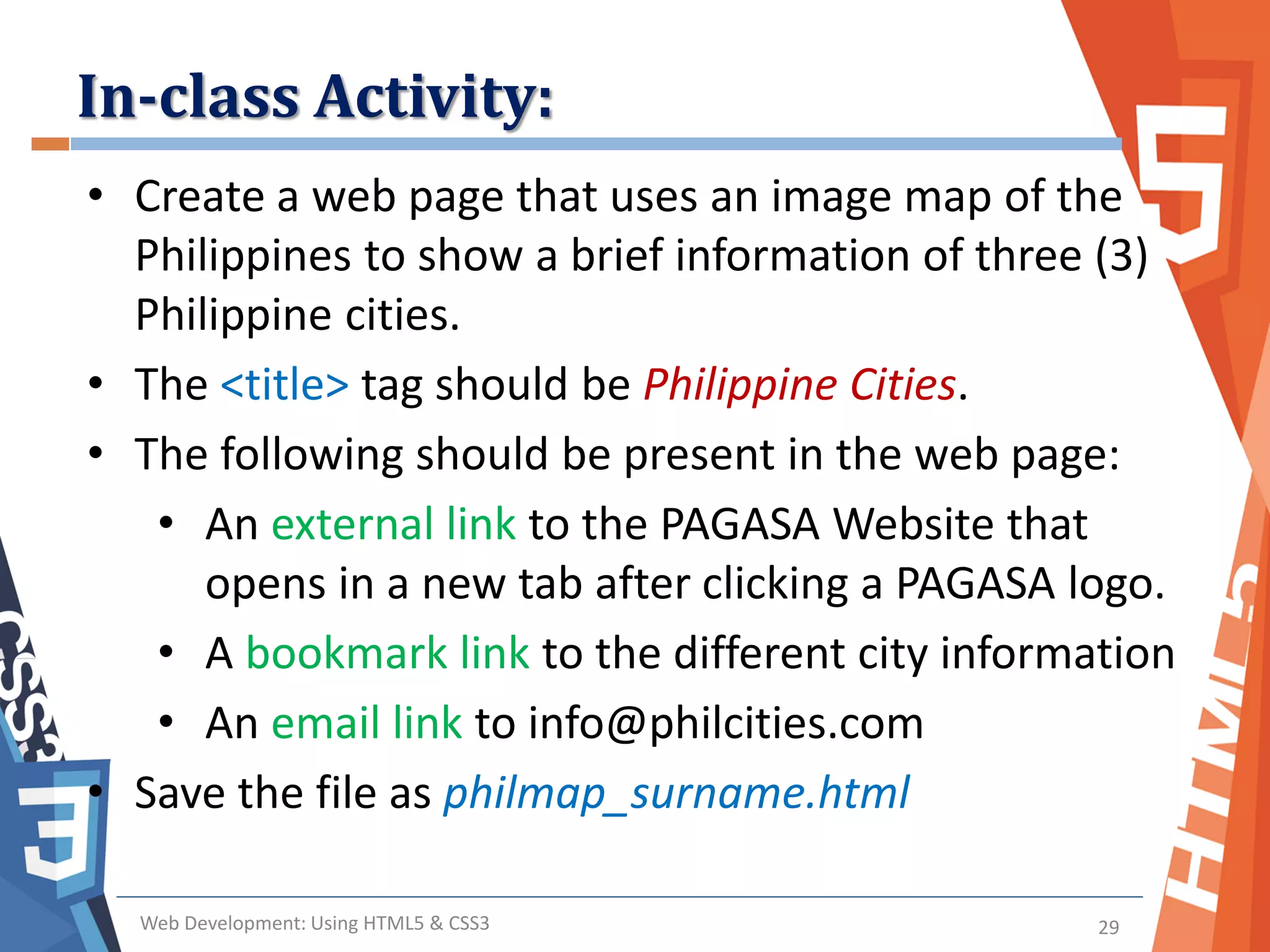 In-class Activity:
Web Development: Using HTML5 & CSS3 29
• Create a web page that uses an image map of the
Philippines to show a brief information of three (3)
Philippine cities.
• The <title> tag should be Philippine Cities.
• The following should be present in the web page:
• An external link to the PAGASA Website that
opens in a new tab after clicking a PAGASA logo.
• A bookmark link to the different city information
• An email link to info@philcities.com
• Save the file as philmap_surname.html
 