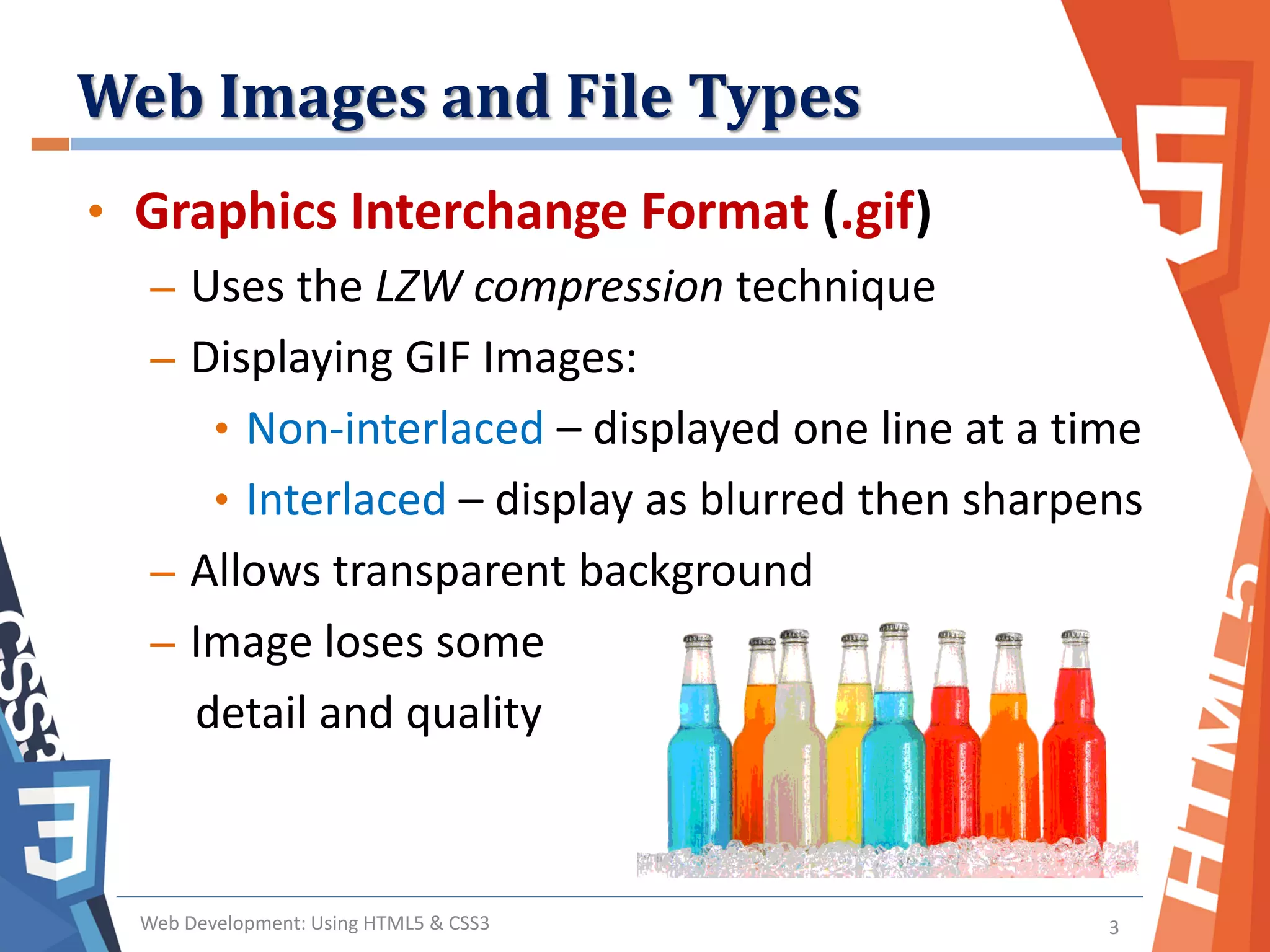 Web Images and File Types
Web Development: Using HTML5 & CSS3 3
• Graphics Interchange Format (.gif)
– Uses the LZW compression technique
– Displaying GIF Images:
• Non-interlaced – displayed one line at a time
• Interlaced – display as blurred then sharpens
– Allows transparent background
– Image loses some
detail and quality
 