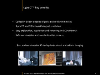 The	
  Light-­‐CT	
  scanner	
  allows	
  fast	
  >ssue	
  processing	
  and	
  
                                   pathology	
  examina>on.	
  It	
  completes	
  the	
  toolset	
  available	
  to	
  
                                   pathologists	
  

                                                                       Tissue	
  Scanner	
                                    3D	
  
                      Biopsy	
                                                                                          Digital	
  Image	
  


  5-­‐8	
  minutes	
  
Non-­‐DestrucIve	
  
                                                                                                             2D	
  
                                                                                                       Digital	
  Image	
  
                                                                                           Slide	
  

     15-­‐12	
  mins	
  
                                         When	
  Frozen	
  SecIon	
  is	
  needed	
  
                                                                                   	
  
      Artefacts	
  
                                           (Mostly	
  Intra-­‐operaIve)       	
  
     DestrucIve	
  



      12-­‐24	
  hours	
           When	
  Chemical	
  FixaIon	
  is	
  needed	
  
                                                                              	
  
       Expensive	
                          (Mostly	
  DiagnosIc)     	
  
      DestrucIve	
  




         © LLTECH 2011                                                                                                                         3
 