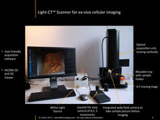 Light-­‐CT	
  scanner	
  




                                                                                                                                             OpIcal	
  
                                                                                                                                             acquisiIon	
  unit,	
  
•  User	
  friendly	
                                                                                                                        moving	
  verIcally	
  
   acquisiIon	
  
   soaware	
  


•  DICOM	
  2D	
  
                                                                                                                                           Movable	
  tray	
  
   and	
  3D	
  
                                                                                                                                           with	
  sample	
  
   Viewer	
  	
  
                                                                                                                                           holder	
  

                                                                                                                                             X,Y	
  moving	
  stage	
  




                                        White	
  Light	
     JoysIck	
  for	
  easy	
         Integrated	
  wide	
  ﬁeld	
  camera	
  to	
  
                                         Source	
            control	
  of	
  X,Y,	
  Z	
       take	
  sample	
  picture	
  before	
  
                                                               movements	
                                  imaging	
  
                © LLTECH 2011                                                                                      ©	
  LLTECH	
  2012	
  –	
  www.lltechimaging.com	
  	
     5
 
