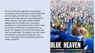 You can see by this image that it has positive
connotations due to the large crowd of supporters
and the trophy with ribbons on it being lifted
suggests that they have won something large for
where they live. The caption ‘BLUE HEAVEN’
suggests that the football team the players
compete for is represented as blue as that is what
the location of the place is uniquely known as
being. The clapping of the fans hands shows that
they are celebrating. The trophy is the main object
in this photo as it has been positioned in the
centre of the page which immediately grabs the
readers attention.
 