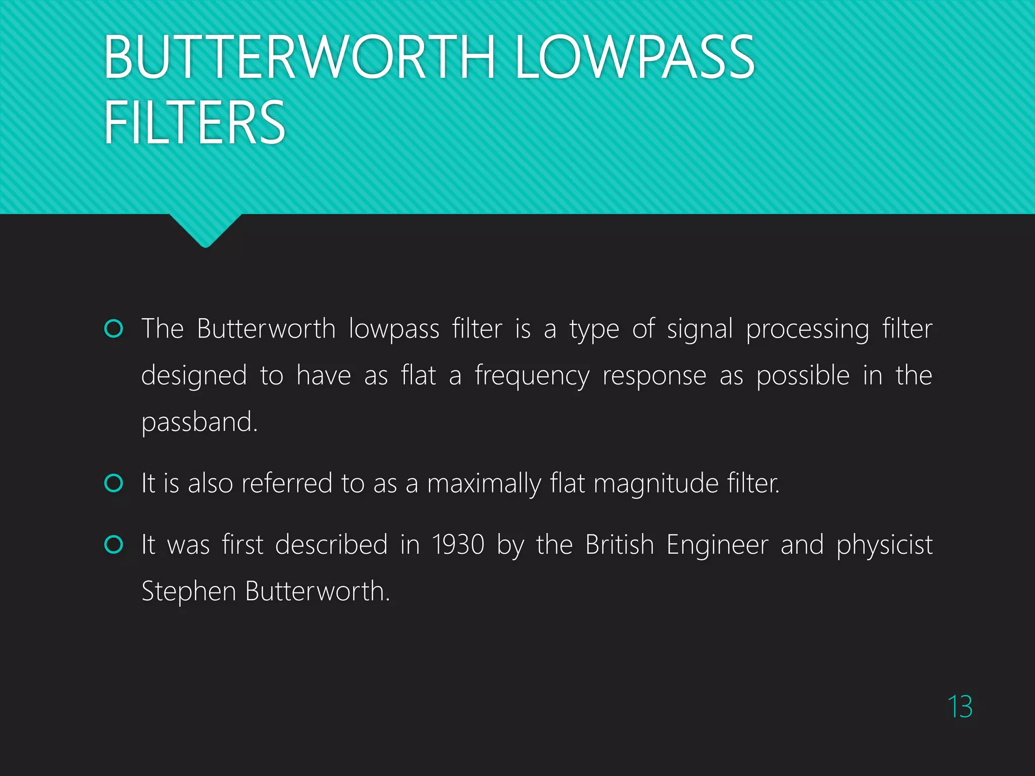 BUTTERWORTH LOWPASS FILTERS  The Butterworth lowpass filter is a type of signal processing filter designed to have as flat a frequency response as possible in the passband.  It is also referred to as a maximally flat magnitude filter.  It was first described in 1930 by the British Engineer and physicist Stephen Butterworth. 13 