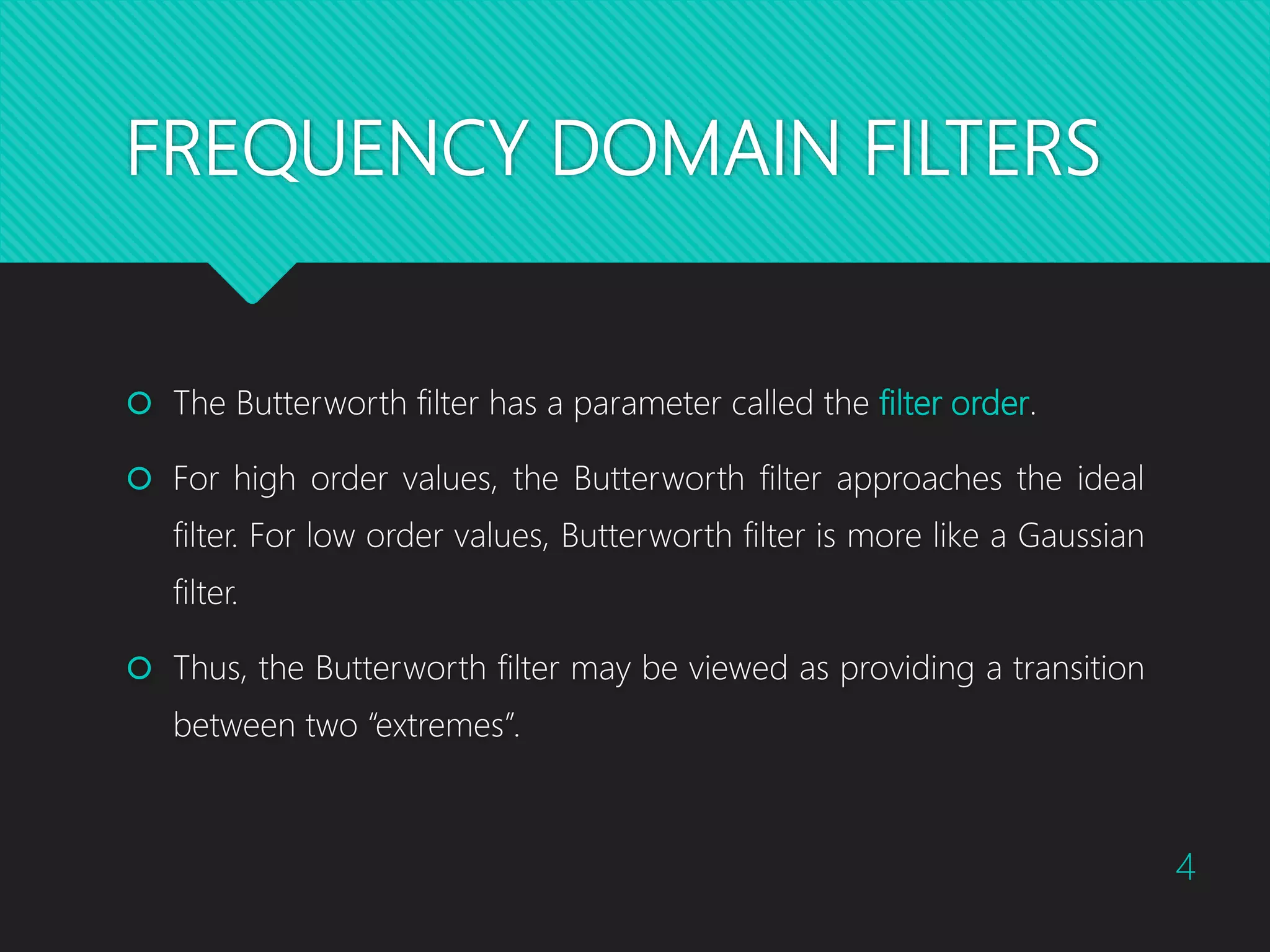FREQUENCY DOMAIN FILTERS  The Butterworth filter has a parameter called the filter order.  For high order values, the Butterworth filter approaches the ideal filter. For low order values, Butterworth filter is more like a Gaussian filter.  Thus, the Butterworth filter may be viewed as providing a transition between two “extremes”. 4 