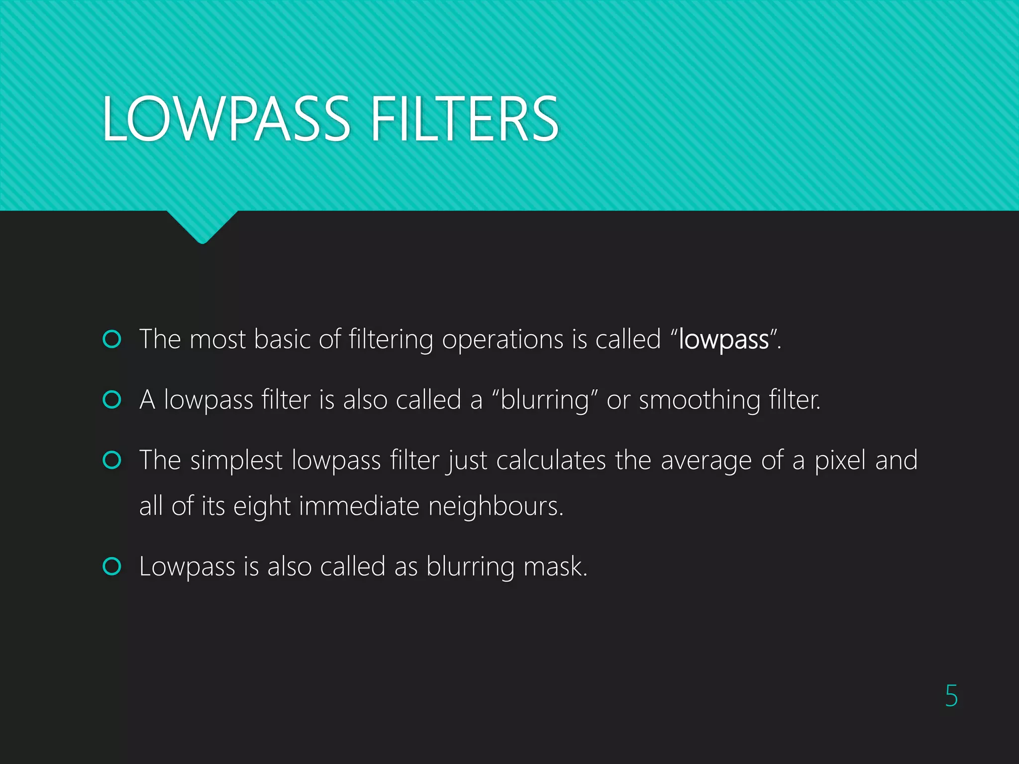 LOWPASS FILTERS  The most basic of filtering operations is called “lowpass”.  A lowpass filter is also called a “blurring” or smoothing filter.  The simplest lowpass filter just calculates the average of a pixel and all of its eight immediate neighbours.  Lowpass is also called as blurring mask. 5 