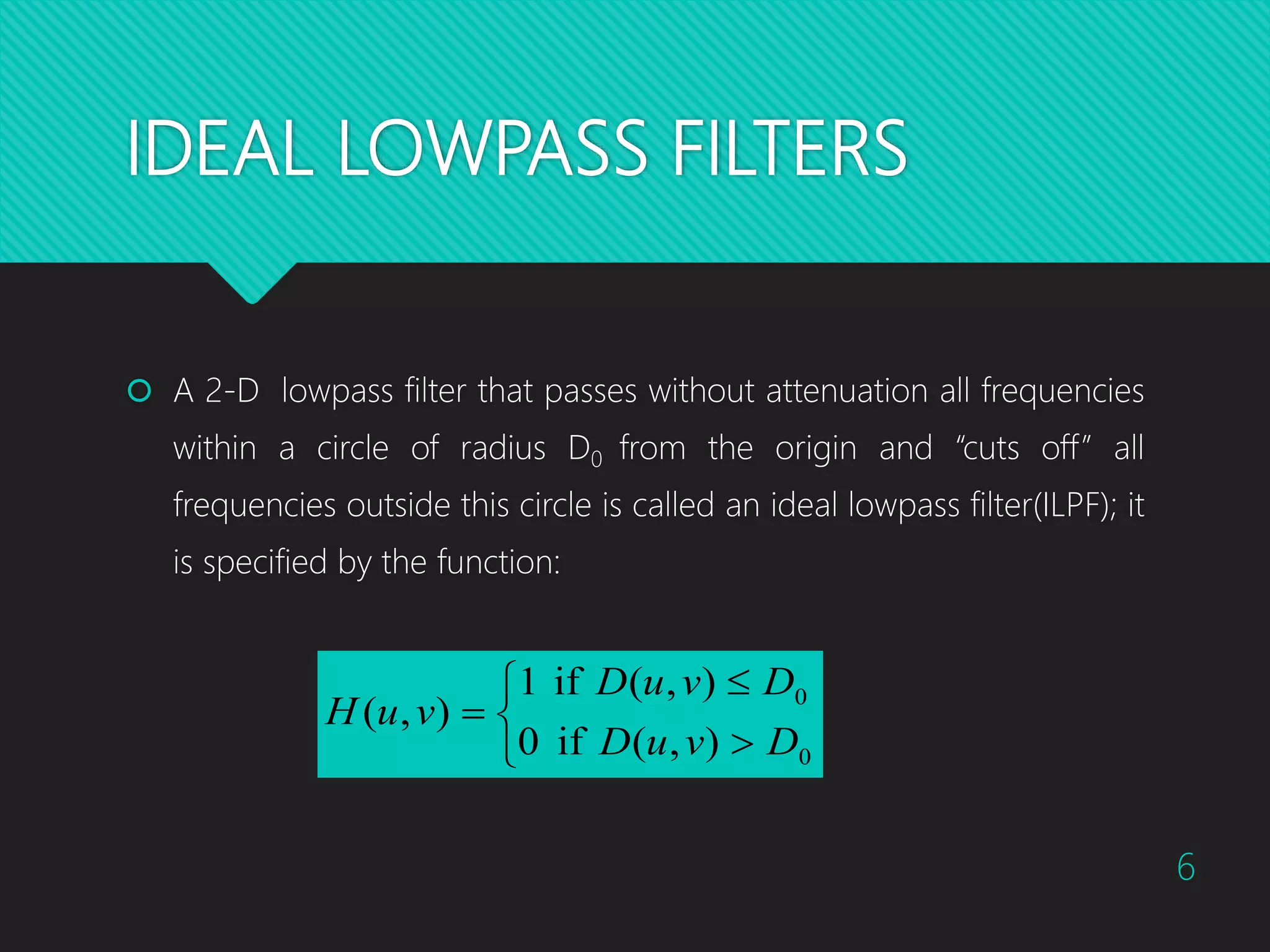 IDEAL LOWPASS FILTERS  A 2-D lowpass filter that passes without attenuation all frequencies within a circle of radius D0 from the origin and “cuts off” all frequencies outside this circle is called an ideal lowpass filter(ILPF); it is specified by the function:       0 0 ),(if0 ),(if1 ),( DvuD DvuD vuH 6 