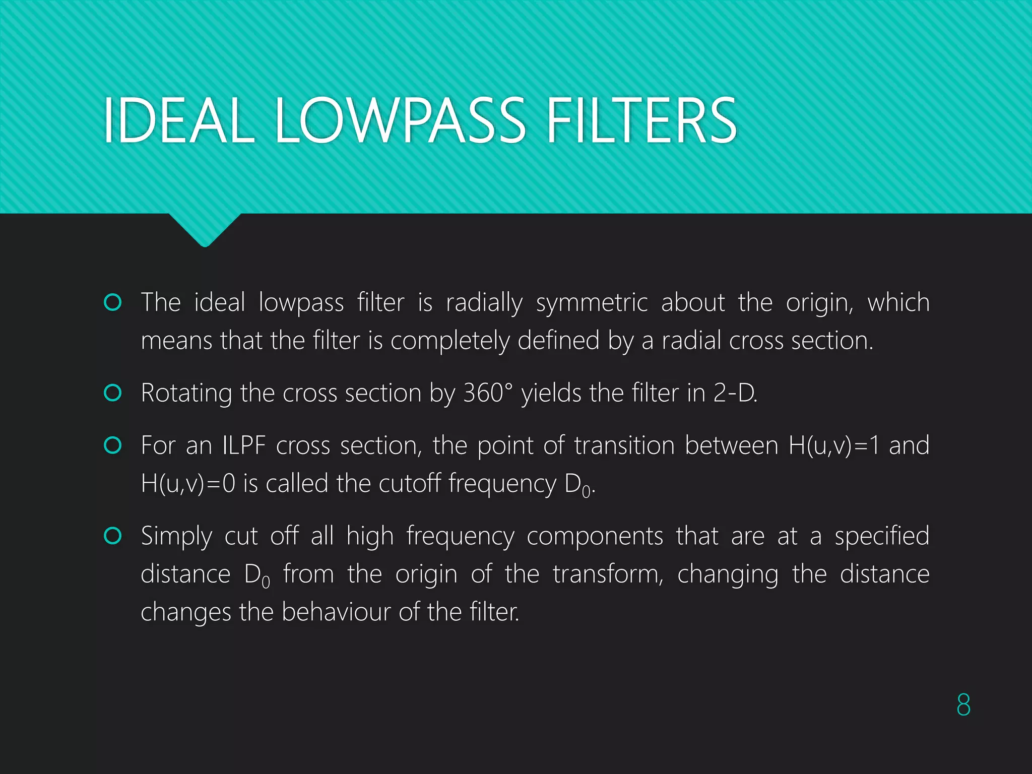IDEAL LOWPASS FILTERS  The ideal lowpass filter is radially symmetric about the origin, which means that the filter is completely defined by a radial cross section.  Rotating the cross section by 360° yields the filter in 2-D.  For an ILPF cross section, the point of transition between H(u,v)=1 and H(u,v)=0 is called the cutoff frequency D0.  Simply cut off all high frequency components that are at a specified distance D0 from the origin of the transform, changing the distance changes the behaviour of the filter. 8 