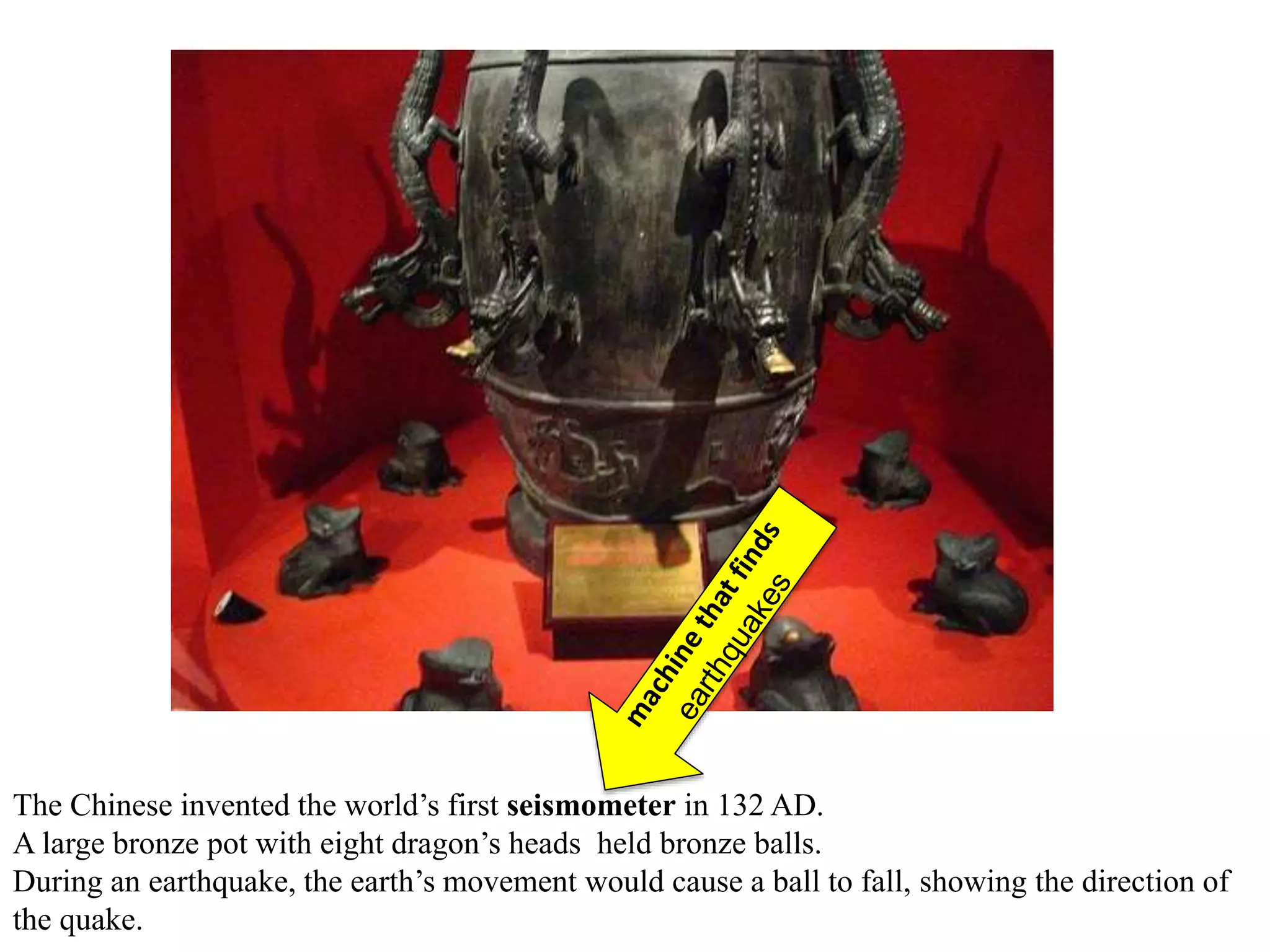 The Chinese invented the world’s first seismometer in 132 AD.
A large bronze pot with eight dragon’s heads held bronze balls.
During an earthquake, the earth’s movement would cause a ball to fall, showing the direction of
the quake.
 