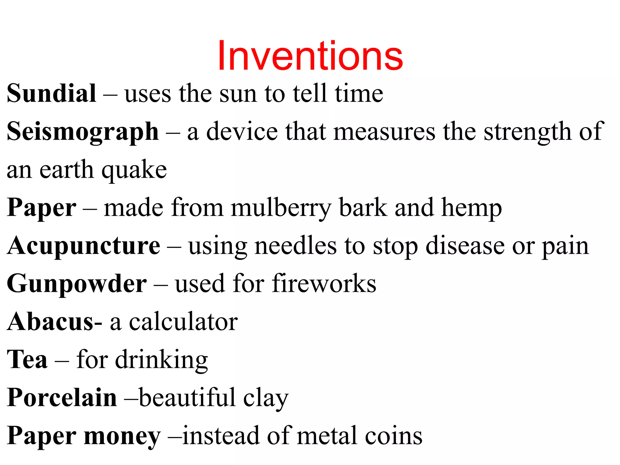 Inventions
Sundial – uses the sun to tell time
Seismograph – a device that measures the strength of
an earth quake
Paper – made from mulberry bark and hemp
Acupuncture – using needles to stop disease or pain
Gunpowder – used for fireworks
Abacus- a calculator
Tea – for drinking
Porcelain –beautiful clay
Paper money –instead of metal coins
 