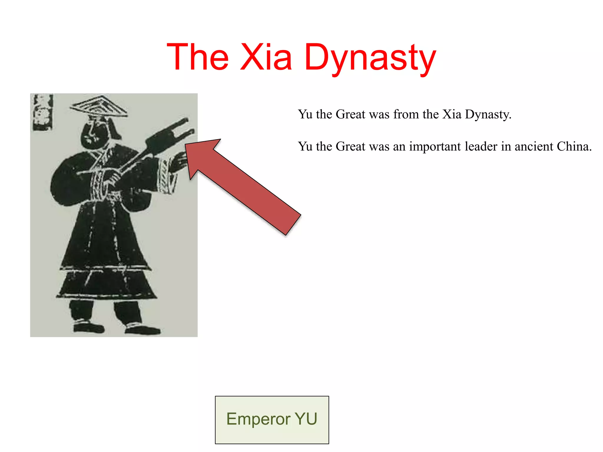 The Xia Dynasty
Yu the Great was from the Xia Dynasty.
Yu the Great was an important leader in ancient China.
Yu the Great encouraged family groups living along the
Yellow River to work together building canals and dams
to end dangerous floods.
Emperor YU
 