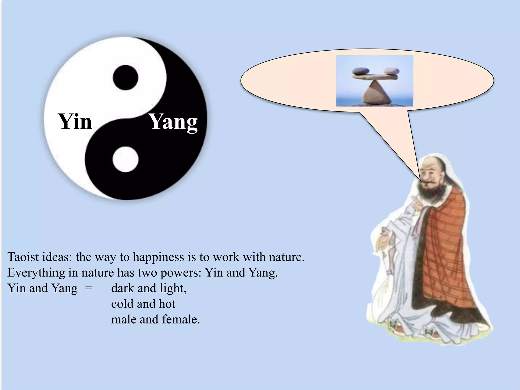 Taoist ideas: the way to happiness is to work with nature.
Everything in nature has two powers: Yin and Yang.
Yin and Yang = dark and light,
cold and hot
male and female.
Yin Yang
 
