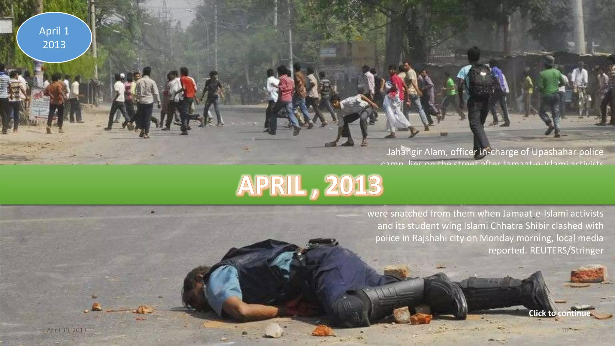 Jahangir Alam, officer in-charge of Upashahar police
camp, lies on the street after Jamaat-e-Islami activists
smashed pieces of bricks on his head during a clash in
Rajshahi April 1, 2013. At least four policemen were
injured, one critically, and a firearm and a walkie-talkie
were snatched from them when Jamaat-e-Islami activists
and its student wing Islami Chhatra Shibir clashed with
police in Rajshahi city on Monday morning, local media
reported. REUTERS/Stringer
April 1
2013
April 30, 2013 10
Click to continue
 