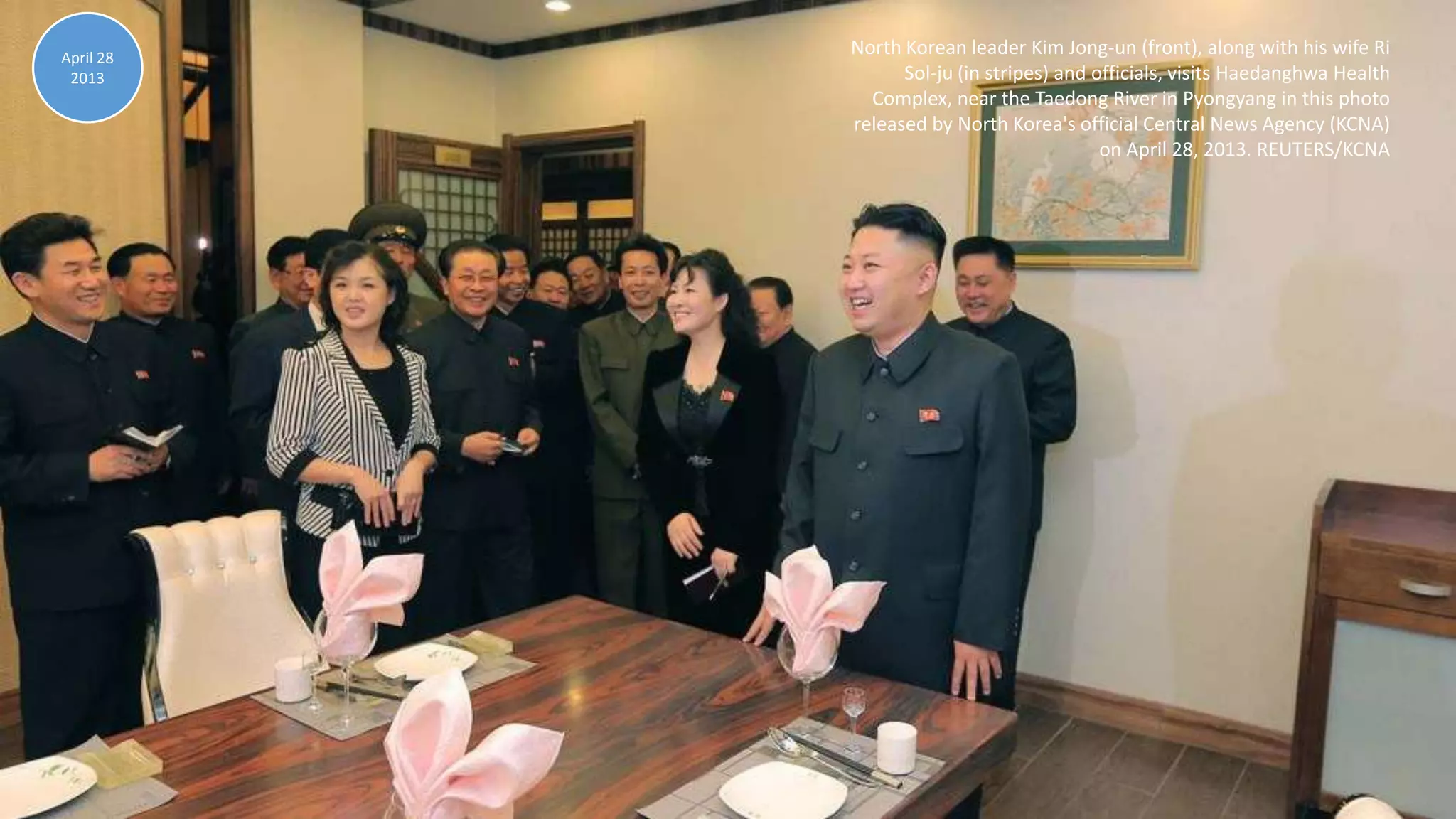 April 30, 2013 100
North Korean leader Kim Jong-un (front), along with his wife Ri
Sol-ju (in stripes) and officials, visits Haedanghwa Health
Complex, near the Taedong River in Pyongyang in this photo
released by North Korea's official Central News Agency (KCNA)
on April 28, 2013. REUTERS/KCNA
April 28
2013
 