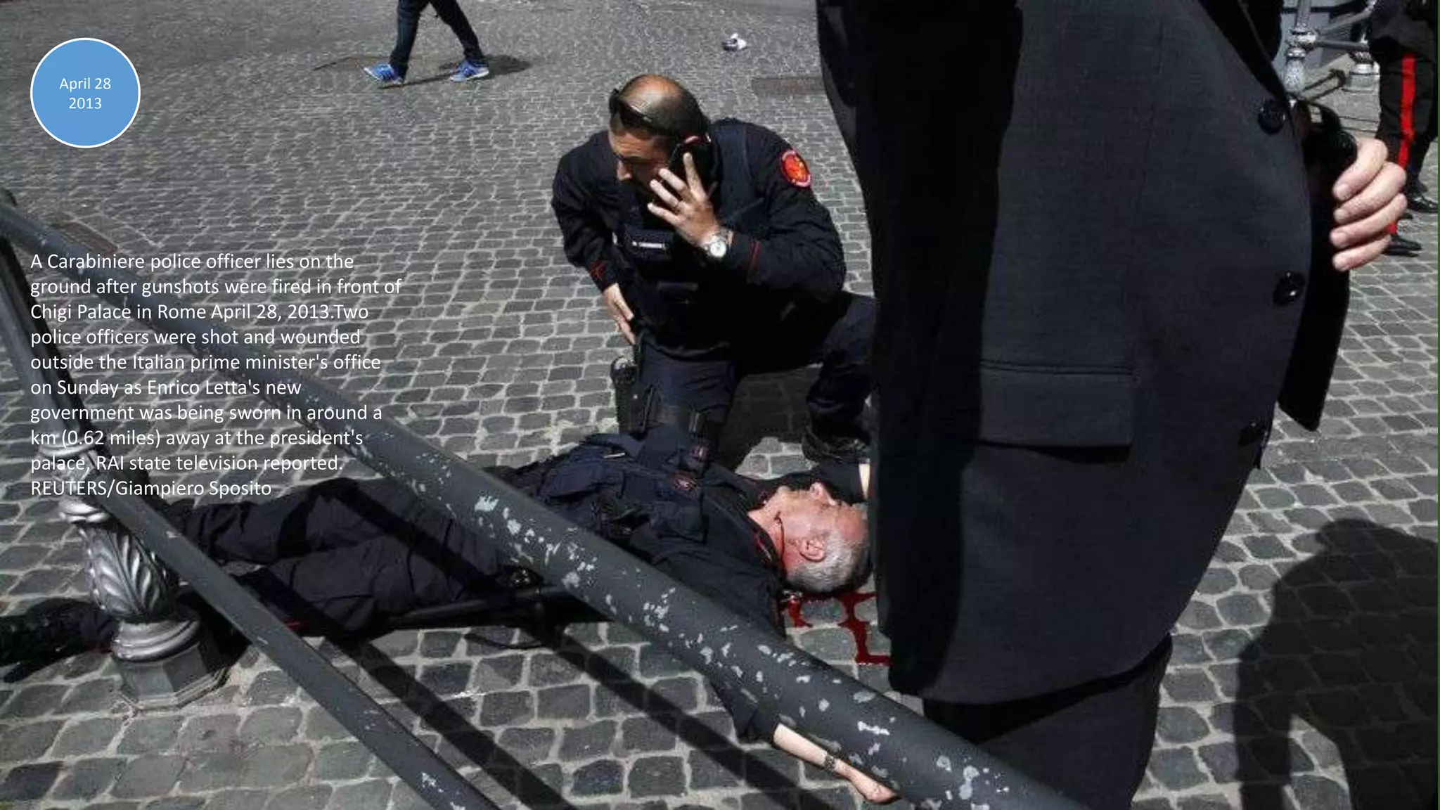 April 30, 2013 104
A Carabiniere police officer lies on the
ground after gunshots were fired in front of
Chigi Palace in Rome April 28, 2013.Two
police officers were shot and wounded
outside the Italian prime minister's office
on Sunday as Enrico Letta's new
government was being sworn in around a
km (0.62 miles) away at the president's
palace, RAI state television reported.
REUTERS/Giampiero Sposito
April 28
2013
 