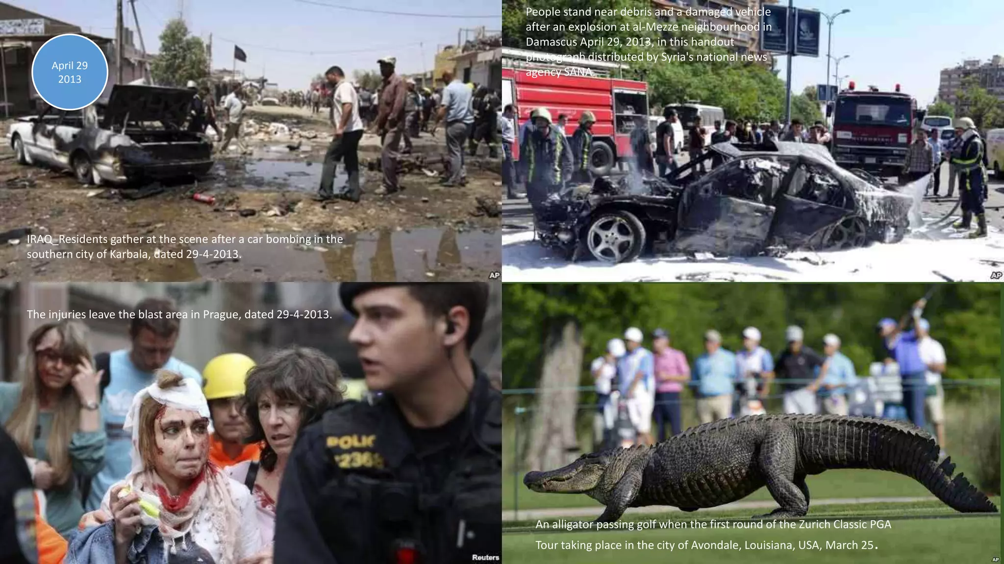 April 30, 2013 106
IRAQ_Residents gather at the scene after a car bombing in the
southern city of Karbala, dated 29-4-2013.
The injuries leave the blast area in Prague, dated 29-4-2013.
An alligator passing golf when the first round of the Zurich Classic PGA
Tour taking place in the city of Avondale, Louisiana, USA, March 25.
April 29
2013
People stand near debris and a damaged vehicle
after an explosion at al-Mezze neighbourhood in
Damascus April 29, 2013, in this handout
photograph distributed by Syria's national news
agency SANA.
 