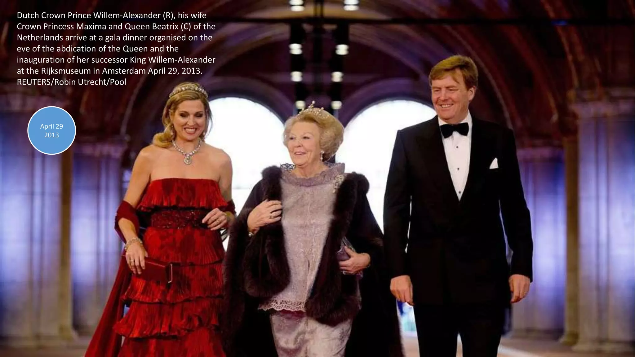 April 30, 2013 107
Dutch Crown Prince Willem-Alexander (R), his wife
Crown Princess Maxima and Queen Beatrix (C) of the
Netherlands arrive at a gala dinner organised on the
eve of the abdication of the Queen and the
inauguration of her successor King Willem-Alexander
at the Rijksmuseum in Amsterdam April 29, 2013.
REUTERS/Robin Utrecht/Pool
April 29
2013
 