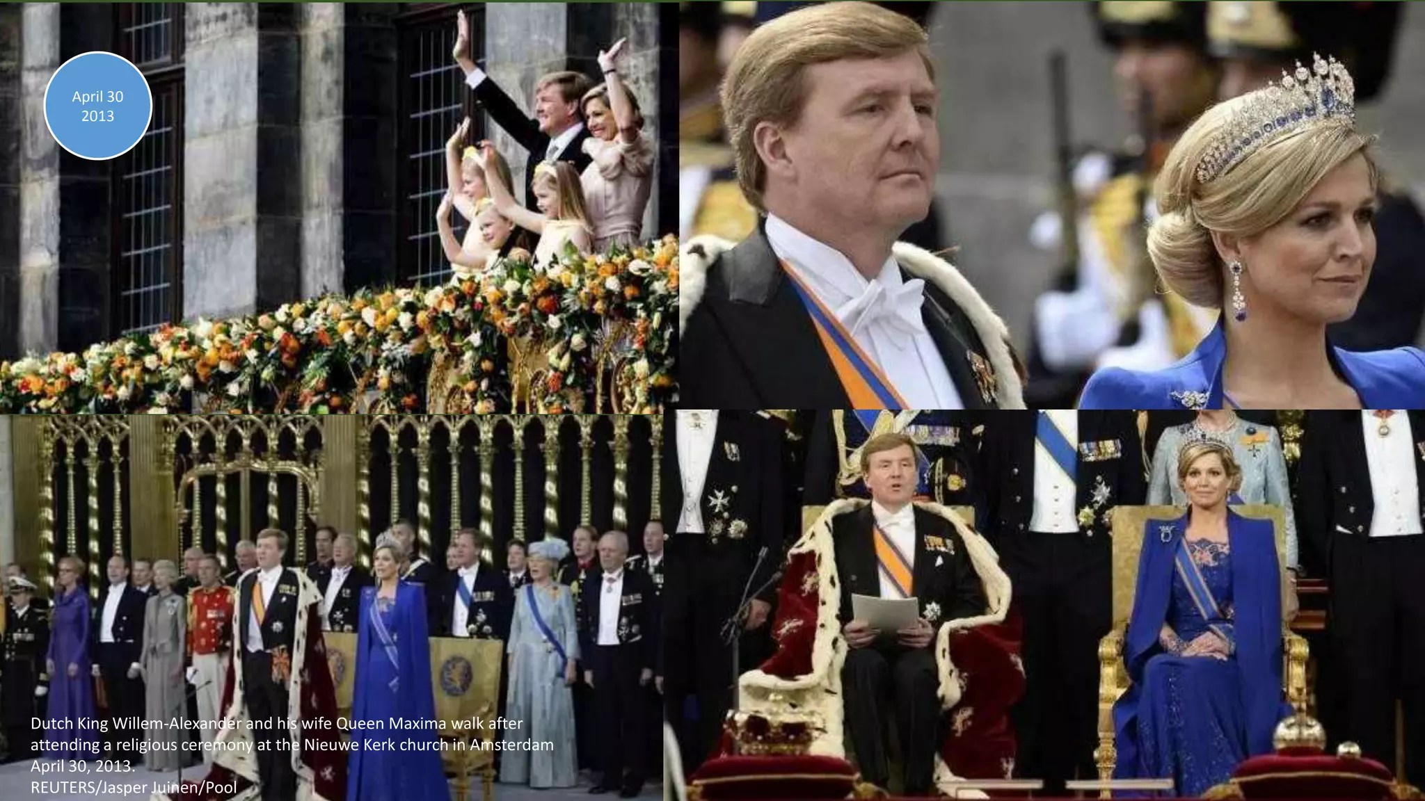 April 30, 2013 112
Dutch King Willem-Alexander and his wife Queen Maxima walk after
attending a religious ceremony at the Nieuwe Kerk church in Amsterdam
April 30, 2013.
REUTERS/Jasper Juinen/Pool
April 30
2013
 