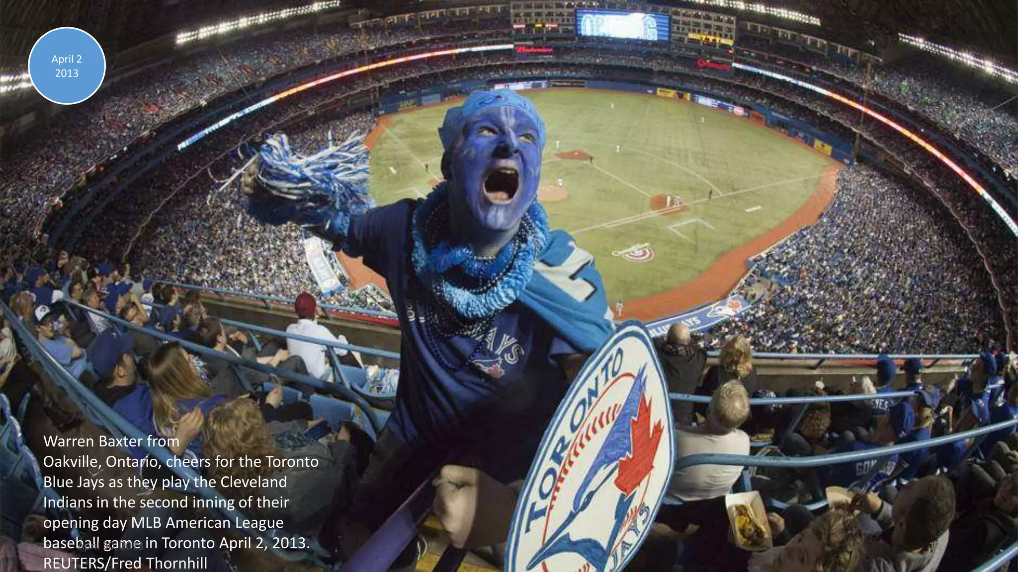 Warren Baxter from
Oakville, Ontario, cheers for the Toronto
Blue Jays as they play the Cleveland
Indians in the second inning of their
opening day MLB American League
baseball game in Toronto April 2, 2013.
REUTERS/Fred Thornhill
April 2
2013
April 30, 2013 12
 