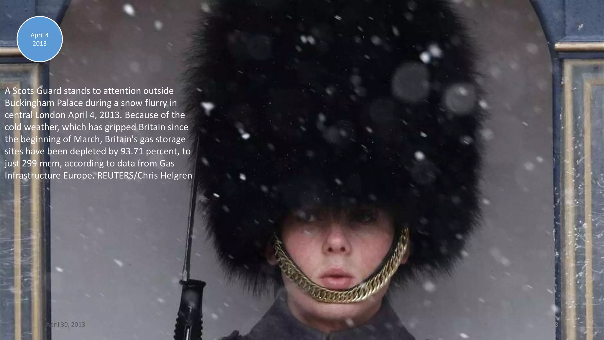 A Scots Guard stands to attention outside
Buckingham Palace during a snow flurry in
central London April 4, 2013. Because of the
cold weather, which has gripped Britain since
the beginning of March, Britain's gas storage
sites have been depleted by 93.71 percent, to
just 299 mcm, according to data from Gas
Infrastructure Europe. REUTERS/Chris Helgren
April 4
2013
April 30, 2013 18
 