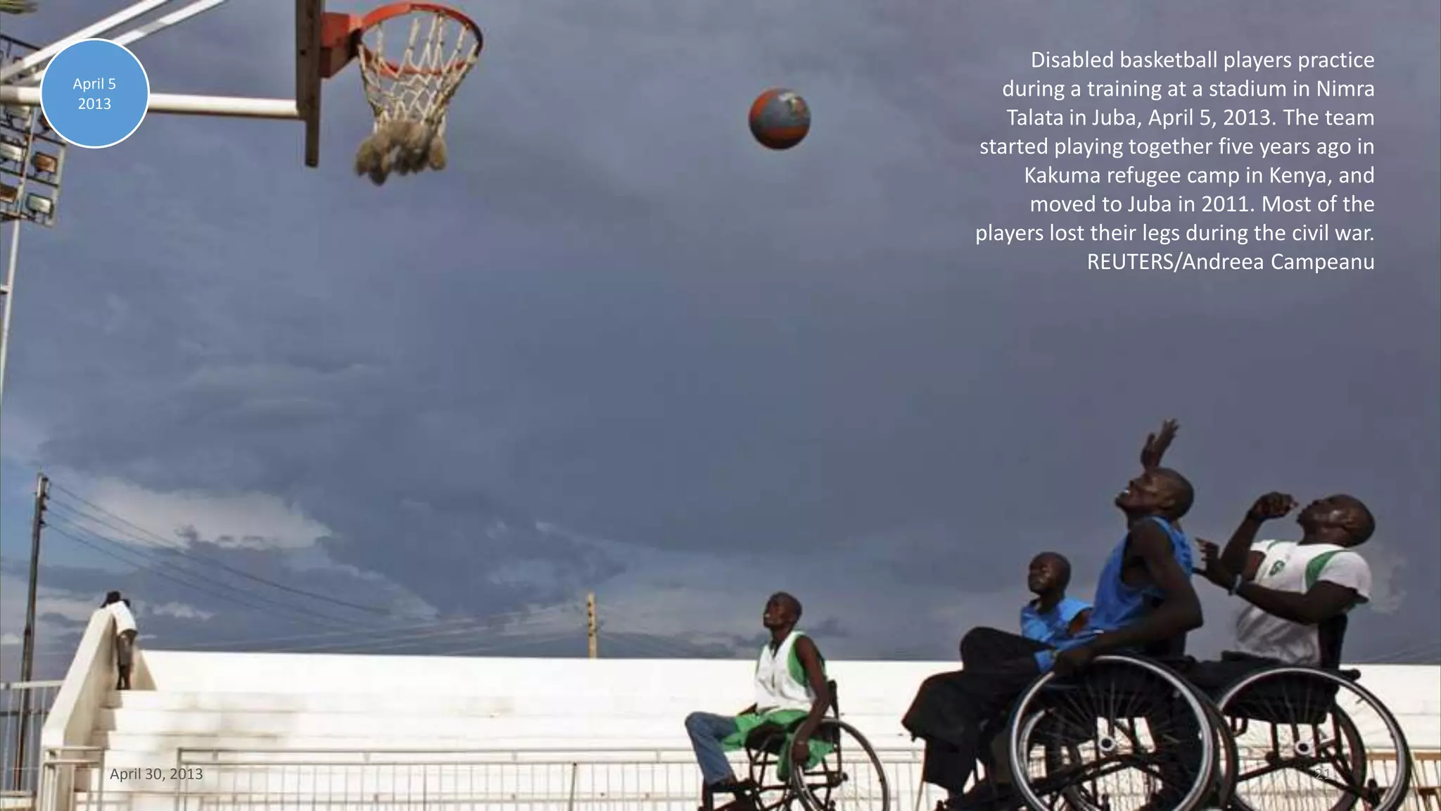 Disabled basketball players practice
during a training at a stadium in Nimra
Talata in Juba, April 5, 2013. The team
started playing together five years ago in
Kakuma refugee camp in Kenya, and
moved to Juba in 2011. Most of the
players lost their legs during the civil war.
REUTERS/Andreea Campeanu
April 5
2013
April 30, 2013 21
 