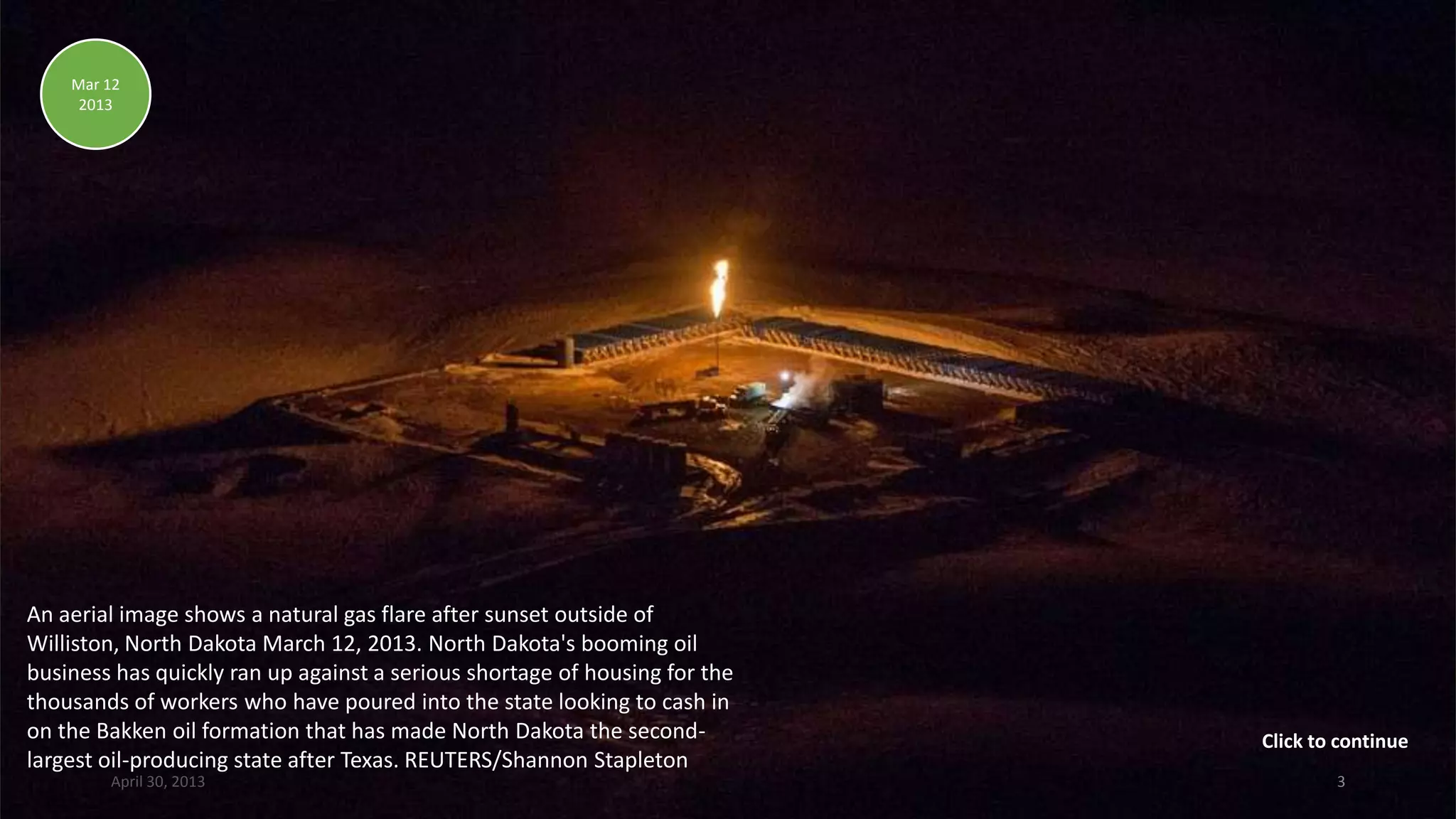 An aerial image shows a natural gas flare after sunset outside of
Williston, North Dakota March 12, 2013. North Dakota's booming oil
business has quickly ran up against a serious shortage of housing for the
thousands of workers who have poured into the state looking to cash in
on the Bakken oil formation that has made North Dakota the second-
largest oil-producing state after Texas. REUTERS/Shannon Stapleton
Mar 12
2013
April 30, 2013 3
Click to continue
 