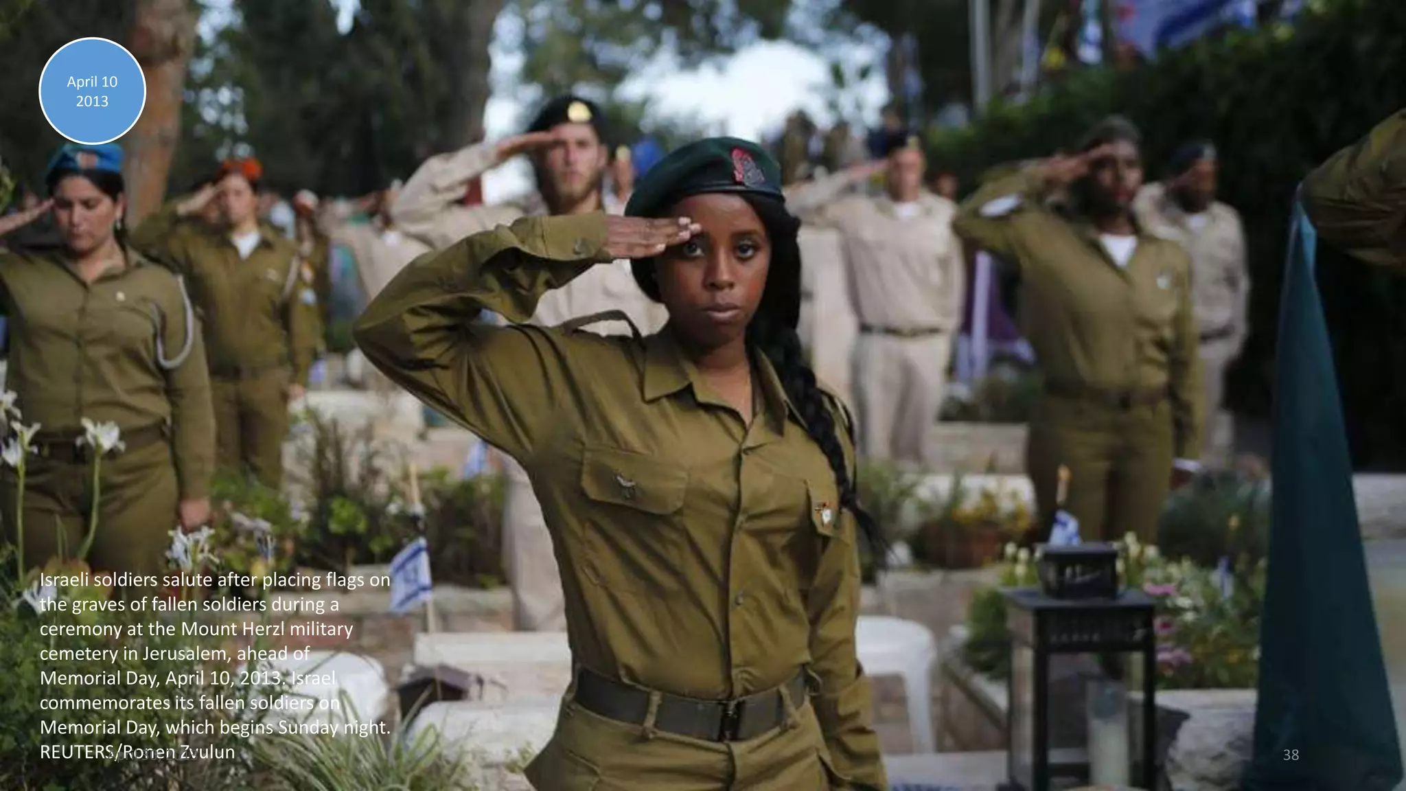 Israeli soldiers salute after placing flags on
the graves of fallen soldiers during a
ceremony at the Mount Herzl military
cemetery in Jerusalem, ahead of
Memorial Day, April 10, 2013. Israel
commemorates its fallen soldiers on
Memorial Day, which begins Sunday night.
REUTERS/Ronen Zvulun
April 10
2013
April 30, 2013 38
 