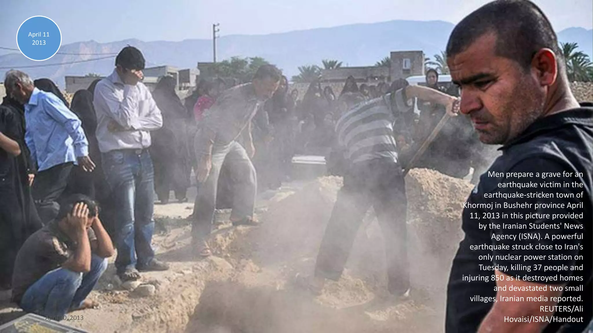 Men prepare a grave for an
earthquake victim in the
earthquake-stricken town of
Khormoj in Bushehr province April
11, 2013 in this picture provided
by the Iranian Students' News
Agency (ISNA). A powerful
earthquake struck close to Iran's
only nuclear power station on
Tuesday, killing 37 people and
injuring 850 as it destroyed homes
and devastated two small
villages, Iranian media reported.
REUTERS/Ali
Hovaisi/ISNA/Handout
April 11
2013
April 30, 2013 42
 