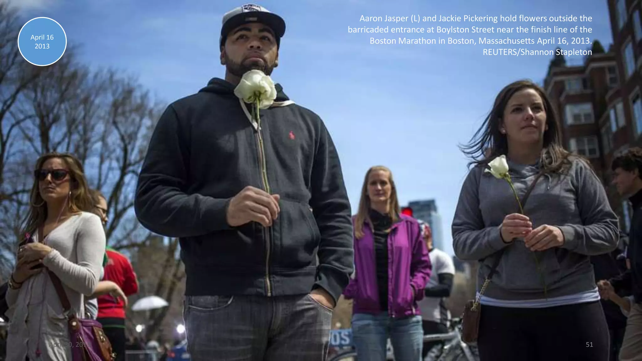 Aaron Jasper (L) and Jackie Pickering hold flowers outside the
barricaded entrance at Boylston Street near the finish line of the
Boston Marathon in Boston, Massachusetts April 16, 2013.
REUTERS/Shannon Stapleton
April 16
2013
April 30, 2013 51
 
