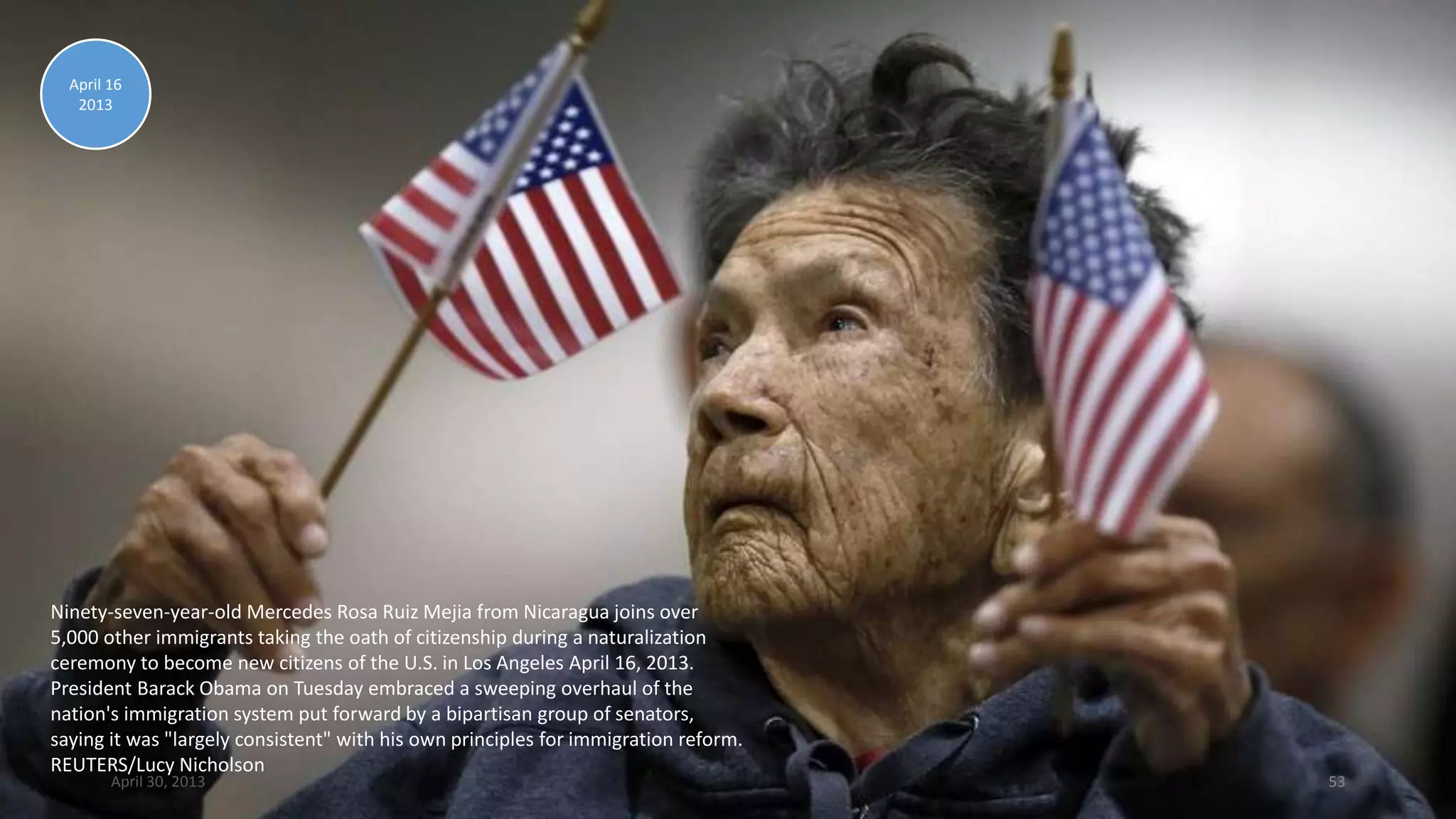 Ninety-seven-year-old Mercedes Rosa Ruiz Mejia from Nicaragua joins over
5,000 other immigrants taking the oath of citizenship during a naturalization
ceremony to become new citizens of the U.S. in Los Angeles April 16, 2013.
President Barack Obama on Tuesday embraced a sweeping overhaul of the
nation's immigration system put forward by a bipartisan group of senators,
saying it was "largely consistent" with his own principles for immigration reform.
REUTERS/Lucy Nicholson
April 16
2013
April 30, 2013 53
 